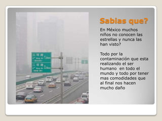 Sabias que?
En México muchos
niños no conocen las
estrellas y nunca las
han visto?

Todo por la
contaminación que esta
realizando el ser
humano en todo el
mundo y todo por tener
mas comodidades que
al final nos hacen
mucho daño
 