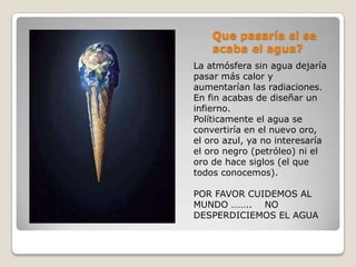 Que pasaría si se
    acaba el agua?
La atmósfera sin agua dejaría
pasar más calor y
aumentarían las radiaciones.
En fin acabas de diseñar un
infierno.
Políticamente el agua se
convertiría en el nuevo oro,
el oro azul, ya no interesaría
el oro negro (petróleo) ni el
oro de hace siglos (el que
todos conocemos).

POR FAVOR CUIDEMOS AL
MUNDO …….. NO
DESPERDICIEMOS EL AGUA
 