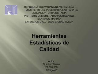 Autor:
Quintero Carlos
22.376.039
Código:46
REPUBLICA BOLIVARIANA DE VENEZUELA
MINISTERIO DEL PODER POPULAR PARA LA
EDUCACION UNIVERSITARIA
INSTITUTO UNIVERSITARIO POLITECNICO
“SANTIAGO MARIÑO”
EXTENCION C.O.L- SEDE CIUDAD OJEDA
Herramientas
Estadísticas de
Calidad
 