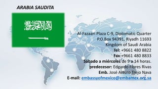 Al-Fazaari Plaza C-9, Diplomatic Quarter
P.O.Box 94391, Riyadh 11693
Kingdom of Saudi Arabia
Tel: +9661 480 8822
Fax:+9661 480 8833
Sábado a miércoles de 9 a 14 horas.
predecesor: Edgardo Flores Rivas
Emb. José Arturo Trejo Nava
E-mail: embassyofmexico@embamex.org.sa
ARABIA SAUDITA
 