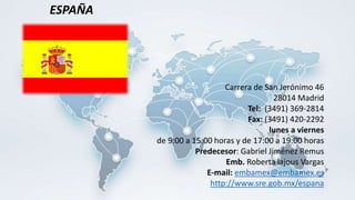 Carrera de San Jerónimo 46
28014 Madrid
Tel: (3491) 369-2814
Fax: (3491) 420-2292
lunes a viernes
de 9:00 a 15:00 horas y de 17:00 a 19:00 horas
Predecesor: Gabriel Jiménez Remus
Emb. Roberta lajous Vargas
E-mail: embamex@embamex.es
http://www.sre.gob.mx/espana
ESPAÑA
 