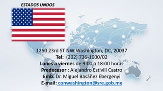 1250 23rd ST NW Washington, DC, 20037
Tel: (202) 736-1000/02
Lunes a viernes de 9:00 a 18:00 horas
Predecesor : Alejandro Estivill Castro
Emb. Dr. Miguel Basáñez Ebergenyi
E-mail: conwashington@sre.gob.mx
ESTADOS UNDOS
 