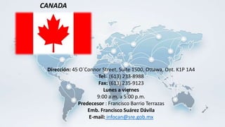 Dirección: 45 O´Connor Street, Suite 1500, Ottawa, Ont. K1P 1A4
Tel: (613) 233-8988
Fax: (613) 235-9123
Lunes a viernes
9:00 a.m. a 5:00 p.m.
Predecesor : Francisco Barrio Terrazas
Emb. Francisco Suárez Dávila
E-mail: infocan@sre.gob.mx
CANADA
 