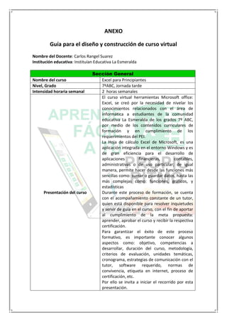 ANEXO
Guía para el diseño y construcción de curso virtual
Nombre del Docente: Carlos Rangel Suarez
Institución educativa: Instituían Educativa La Esmeralda
Sección General
Nombre del curso Excel para Principiantes
Nivel, Grado 7ºABC, Jornada tarde
Intensidad horaria semanal 2 horas semanales
Presentación del curso
El curso virtual herramientas Microsoft office:
Excel, se creó por la necesidad de nivelar los
conocimientos relacionados con el área de
informática a estudiantes de la comunidad
educativa La Esmeralda de los grados 7º ABC,
por medio de los contenidos curriculares de
formación y en cumplimiento de los
requerimientos del PEI.
La Hoja de cálculo Excel de Microsoft, es una
aplicación integrada en el entorno Windows y es
de gran eficiencia para el desarrollo de
aplicaciones financieras, contables,
administrativas o de uso particular; de igual
manera, permite hacer desde las funciones más
sencillas como: sumar o guardar datos, hasta las
más complejas como: funciones, gráficos, y
estadísticas
Durante este proceso de formación, se cuenta
con el acompañamiento constante de un tutor,
quien está disponible para resolver inquietudes
y servir de guía en el curso, con el fin de aportar
al cumplimiento de la meta propuesta:
aprender, aprobar el curso y recibir la respectiva
certificación.
Para garantizar el éxito de este proceso
formativo, es importante conocer algunos
aspectos como: objetivo, competencias a
desarrollar, duración del curso, metodología,
criterios de evaluación, unidades temáticas,
cronograma, estrategias de comunicación con el
tutor, software requerido, normas de
convivencia, etiqueta en internet, proceso de
certificación, etc.
Por ello se invita a iniciar el recorrido por esta
presentación.
 