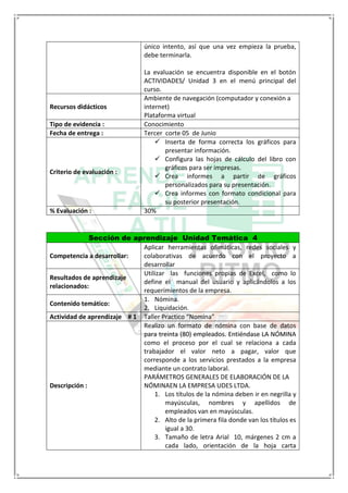 único intento, así que una vez empieza la prueba,
debe terminarla.
La evaluación se encuentra disponible en el botón
ACTIVIDADES/ Unidad 3 en el menú principal del
curso.
Recursos didácticos
Ambiente de navegación (computador y conexión a
internet)
Plataforma virtual
Tipo de evidencia : Conocimiento
Fecha de entrega : Tercer corte 05 de Junio
Criterio de evaluación :
 Inserta de forma correcta los gráficos para
presentar información.
 Configura las hojas de cálculo del libro con
gráficos para ser impresas.
 Crea informes a partir de gráficos
personalizados para su presentación.
 Crea informes con formato condicional para
su posterior presentación.
% Evaluación : 30%
Sección de aprendizaje Unidad Temática 4
Competencia a desarrollar:
Aplicar herramientas ofimáticas, redes sociales y
colaborativas de acuerdo con el proyecto a
desarrollar
Resultados de aprendizaje
relacionados:
Utilizar las funciones propias de Excel, como lo
define el manual del usuario y aplicándolos a los
requerimientos de la empresa.
Contenido temático:
1. Nómina.
2. Liquidación.
Actividad de aprendizaje # 1 Taller Practico “Nomina”
Descripción :
Realizo un formato de nómina con base de datos
para treinta (80) empleados. Entiéndase LA NÓMINA
como el proceso por el cual se relaciona a cada
trabajador el valor neto a pagar, valor que
corresponde a los servicios prestados a la empresa
mediante un contrato laboral.
PARÁMETROS GENERALES DE ELABORACIÓN DE LA
NÓMINAEN LA EMPRESA UDES LTDA.
1. Los títulos de la nómina deben ir en negrilla y
mayúsculas, nombres y apellidos de
empleados van en mayúsculas.
2. Alto de la primera fila donde van los títulos es
igual a 30.
3. Tamaño de letra Arial 10, márgenes 2 cm a
cada lado, orientación de la hoja carta
 