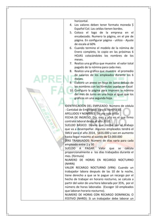 horizontal.
4. Los valores deben tener formato moneda $
Español Col. Las celdas tienen bordes.
5. Coloco el logo de la empresa en el
encabezado. Numero la página, en el pie de
página. En configurar página - utilizo - Ajuste
de escala al 60%
6. Cuando termino el modelo de la nómina de
Enero completo, lo copio en las próximas 6
HOJAS colocándoles los nombres de los
meses.
7. Realizo una gráfica que muestre el valor total
pagado de la nómina para cada mes.
8. Realizo una gráfica que muestre el promedio
de salarios de los empleados durante los 6
meses.
9. Elaboro un anexo en hoja de Junio debajo de
los nombres con las fórmulas usadas en Excel
10. Configuro la página para imprimir la nómina
del mes de Junio en una hoja al igual que los
gráficos en una segunda hoja.
IDENTIFICACIÓN DEL EMPLEADO: Número de cédula
- Cantidad de Empleados para la nómina 30.
APELLIDOS Y NOMBRES En una sola celda
FECHA DE INGRESO: Día, mes y año en el que firmo
contrato laboral desde el año 2010.
SUELDO BÁSICO: Dinero que recibe por el trabajo
que va a desempeñar. Algunos empleados tendrá el
SMLV para el año 2014, $616.000 y van en aumento
hasta llegar máximo al sueldo de $3.000.000
DÍAS TRABAJADOS: Número de días varia para cada
empleado entre 1 y 30
SUELDO A PAGAR: Valor que se calcula
proporcionalmente a los días trabajados durante el
mes. (fórmula)
NUMERO DE HORAS EN RECARGO NOCTURNO
(NHRN)
VALOR RECARGO NOCTURNO (VRN): Cuando un
trabajador labora después de las 10 de la noche,
tiene derecho a que se le pague un recargo por el
hecho de trabajar en horario nocturno, se calcula a
partir del valor de una hora laborada por 35%, por el
número de horas laboradas (Escoger 10 empleados
que laboran horario nocturno).
NUMERO DE HORAS CON RECARGO DOMINICAL O
FESTIVO (NHRD): Si un trabajador debe laborar un
 