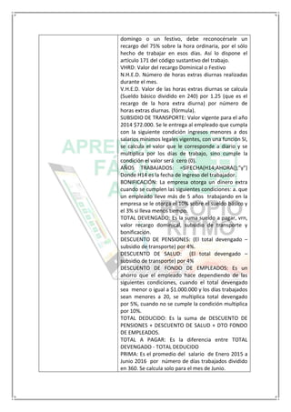 domingo o un festivo, debe reconocérsele un
recargo del 75% sobre la hora ordinaria, por el sólo
hecho de trabajar en esos días. Así lo dispone el
artículo 171 del código sustantivo del trabajo.
VHRD: Valor del recargo Dominical o Festivo
N.H.E.D. Número de horas extras diurnas realizadas
durante el mes.
V.H.E.D. Valor de las horas extras diurnas se calcula
(Sueldo básico dividido en 240) por 1.25 (que es el
recargo de la hora extra diurna) por número de
horas extras diurnas. (fórmula).
SUBSIDIO DE TRANSPORTE: Valor vigente para el año
2014 $72.000. Se le entrega al empleado que cumpla
con la siguiente condición ingresos menores a dos
salarios mínimos legales vigentes, con una función SI,
se calcula el valor que le corresponde a diario y se
multiplica por los días de trabajo, sino cumple la
condición el valor será cero (0).
AÑOS TRABAJADOS: =SIFECHA(H14;AHORA();"y")
Donde H14 es la fecha de ingreso del trabajador.
BONIFICACIÓN: La empresa otorga un dinero extra
cuando se cumplen las siguientes condiciones: a. que
un empleado lleve más de 5 años trabajando en la
empresa se le otorga el 10% sobre el sueldo básico y
el 3% si lleva menos tiempo.
TOTAL DEVENGADO: Es la suma sueldo a pagar, vrn,
valor recargo dominical, subsidio de transporte y
bonificación.
DESCUENTO DE PENSIONES: (El total devengado –
subsidio de transporte) por 4%.
DESCUENTO DE SALUD: (El total devengado –
subsidio de transporte) por 4%
DESCUENTO DE FONDO DE EMPLEADOS: Es un
ahorro que el empleado hace dependiendo de las
siguientes condiciones, cuando el total devengado
sea menor o igual a $1.000.000 y los días trabajados
sean menores a 20, se multiplica total devengado
por 5%, cuando no se cumple la condición multiplica
por 10%.
TOTAL DEDUCIDO: Es la suma de DESCUENTO DE
PENSIONES + DESCUENTO DE SALUD + DTO FONDO
DE EMPLEADOS.
TOTAL A PAGAR: Es la diferencia entre TOTAL
DEVENGADO - TOTAL DEDUCIDO
PRIMA: Es el promedio del salario de Enero 2015 a
Junio 2016 por número de días trabajados dividido
en 360. Se calcula solo para el mes de Junio.
 
