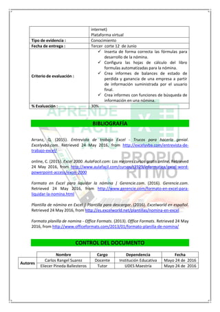 internet)
Plataforma virtual
Tipo de evidencia : Conocimiento
Fecha de entrega : Tercer corte 12 de Junio
Criterio de evaluación :
 Inserta de forma correcta las fórmulas para
desarrollo de la nómina.
 Configura las hojas de cálculo del libro
formulas automatizadas para la nómina.
 Crea informes de balances de estado de
perdida y ganancia de una empresa a partir
de información suministrada por el usuario
final.
 Crea informes con funciones de búsqueda de
información en una nómina.
% Evaluación : 30%
BIBLIOGRAFÍA
Arranz, Q. (2015). Entrevista de trabajo Excel - Trucos para hacerla genial.
Excelyvba.com. Retrieved 24 May 2016, from http://excelyvba.com/entrevista-de-
trabajo-excel/
online, C. (2015). Excel 2000. AulaFacil.com: Los mejores cursos gratis online. Retrieved
24 May 2016, from http://www.aulafacil.com/cursos/t3929/informatica/excel-word-
powerpoint-access/excel-2000
Formato en Excel para liquidar la nómina | Gerencie.com. (2016). Gerencie.com.
Retrieved 24 May 2016, from http://www.gerencie.com/formato-en-excel-para-
liquidar-la-nomina.html
Plantilla de nómina en Excel | Plantilla para descargar. (2016). Excelworld en español.
Retrieved 24 May 2016, from http://es.excelworld.net/plantillas/nomina-en-excel
Formato planilla de nomina - Office Formats. (2013). Office Formats. Retrieved 24 May
2016, from http://www.officeformats.com/2013/01/formato-planilla-de-nomina/
CONTROL DEL DOCUMENTO
Nombre Cargo Dependencia Fecha
Autores
Carlos Rangel Suarez Docente Institución Educativa Mayo 24 de 2016
Eliecer Pineda Ballesteros Tutor UDES Maestría Mayo 24 de 2016
 