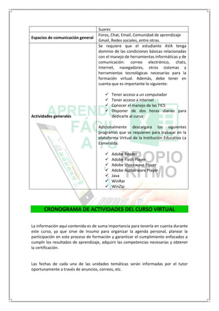 Suarez
Espacios de comunicación general
Foros, Chat, Email, Comunidad de aprendizaje
Gmail, Redes sociales, entre otras.
Actividades generales
Se requiere que el estudiante AVA tenga
dominio de las condiciones básicas relacionadas
con el manejo de herramientas informáticas y de
comunicación: correo electrónico, chats,
Internet, navegadores, otros sistemas y
herramientas tecnológicas necesarias para la
formación virtual. Además, debe tener en
cuenta que es importante lo siguiente:
 Tener acceso a un computador
 Tener acceso a internet
 Conocer el manejo de las TICS
 Disponer de dos horas diarias para
dedicarle al curso
Adicionalmente descargara los siguientes
programas que se requieren para trabajar en la
plataforma Virtual de la Institución Educativa La
Esmeralda:
 Adobe Reader
 Adobe Flash Player
 Adobe Shockwave Player
 Adobe Authorware Player
 Java
 WinRar
 WinZip
CRONOGRAMA DE ACTIVIDADES DEL CURSO VIRTUAL
La información aquí contenida es de suma importancia para tenerla en cuenta durante
este curso, ya que sirve de insumo para organizar la agenda personal, planear la
participación en este proceso de formación y garantizar el cumplimiento enfocados a
cumplir los resultados de aprendizaje, adquirir las competencias necesarias y obtener
la certificación.
Las fechas de cada una de las unidades temáticas serán informadas por el tutor
oportunamente a través de anuncios, correos, etc.
 