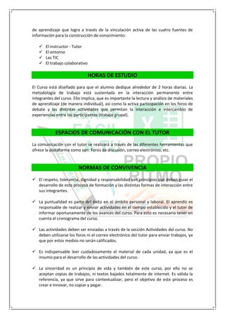 de aprendizaje que logra a través de la vinculación activa de las cuatro fuentes de
información para la construcción de conocimiento:
 El instructor - Tutor
 El entorno
 Las TIC
 El trabajo colaborativo
HORAS DE ESTUDIO
El Curso está diseñado para que el alumno dedique alrededor de 2 horas diarias. La
metodología de trabajo está sustentada en la interacción permanente entre
integrantes del curso. Ello implica, que es importante la lectura y análisis de materiales
de aprendizaje (de manera individual), así como la activa participación en los foros de
debate y las distintas actividades que permitan la interacción e intercambio de
experiencias entre los participantes (trabajo grupal).
ESPACIOS DE COMUNICACIÓN CON EL TUTOR
La comunicación con el tutor se realizará a través de las diferentes herramientas que
ofrece la plataforma como son: Foros de discusión, correo electrónico, etc.
NORMAS DE CONVIVENCIA
 El respeto, tolerancia, dignidad y responsabilidad son principios que deben guiar el
desarrollo de este proceso de formación y las distintas formas de interacción entre
sus integrantes.
 La puntualidad es parte del éxito en el ámbito personal y laboral. El aprendiz es
responsable de realizar y enviar actividades en el tiempo establecido y el tutor de
informar oportunamente de los avances del curso. Para esto es necesario tener en
cuenta el cronograma del curso.
 Las actividades deben ser enviadas a través de la sección Actividades del curso. No
deben utilizarse los foros ni el correo electrónico del tutor para enviar trabajos, ya
que por estos medios no serán calificados.
 Es indispensable leer cuidadosamente el material de cada unidad, ya que es el
insumo para el desarrollo de las actividades del curso.
 La sinceridad es un principio de vida y también de este curso, por ello no se
aceptan copias de trabajos, ni textos bajados totalmente de internet. Es válida la
referencia, ya que sirve para contextualizar, pero el objetivo de este proceso es
crear e innovar, no copiar y pegar.
 