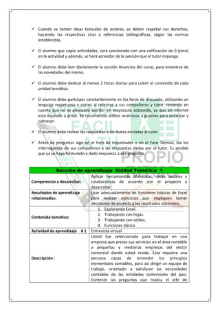  Cuando se tomen ideas textuales de autores, se deben respetar sus derechos,
haciendo las respectivas citas y referencias bibliográficas, según las normas
establecidas.
 El alumno que copie actividades, será sancionado con una calificación de 0 (cero)
en la actividad y además, se hará acreedor de la sanción que el tutor imponga.
 El alumno debe leer diariamente la sección Anuncios del curso, para enterarse de
las novedades del mismo.
 El alumno debe dedicar al menos 2 horas diarias para cubrir el contenido de cada
unidad temática.
 El alumno debe participar constantemente en los foros de discusión, utilizando un
lenguaje respetuoso y cortes al referirse a sus compañeros y tutor, teniendo en
cuenta que no es adecuado escribir en mayúscula sostenida, ya que en internet
esto equivale a gritar. Se recomienda utilizar asteriscos y guiones para enfatizar y
subrayar.
 El alumno debe revisar las respuestas a las dudas enviadas al tutor.
 Antes de preguntar algo en el Foro de Inquietudes o en el Foro Técnico, lea los
interrogantes de sus compañeros y las respuestas dadas por el tutor. Es posible
que ya se haya formulado y dado respuesta a esa pregunta.
Sección de aprendizaje Unidad Temática 1
Competencia a desarrollar:
Aplicar herramientas ofimáticas, redes sociales y
colaborativas de acuerdo con el proyecto a
desarrollar
Resultados de aprendizaje
relacionados:
Usar adecuadamente las funciones básicas de Excel
para realizar ejercicios que impliquen tomar
decisiones de acuerdo a los resultados obtenidos.
Contenido temático:
1. Explorando Excel.
2. Trabajando con hojas.
3. Trabajando con celdas.
4. Funciones básica.
Actividad de aprendizaje # 1 Entrevista virtual
Descripción :
Usted fue seleccionado para trabajar en una
empresa que presta sus servicios en el área contable
a pequeñas y medianas empresas del sector
comercial donde usted reside. Esta requiere una
persona capaz de entender los principios
elementales contables, para así dirigir un equipo de
trabajo, orientado a satisfacer las necesidades
contables de las entidades comerciales del país.
Conteste las preguntas que realiza el jefe de
 