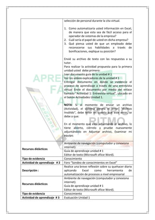 selección de personal durante la cita virtual.
1. Como automatizaría usted información en Excel,
de manera que esta sea de fácil acceso para el
operador de sistemas de la empresa?
2. Cuál sería el papel de usted en dicha empresa?
3. Qué piensa usted de que un empleado debe
reconocerse sus habilidades a través de
bonificaciones, explique su posición?
Envié su archivo de texto con las respuestas a su
tutor.
Para realizar la actividad propuesta para la primera
unidad usted debe primero:
Leer documento guía de la unidad # 1
Ver los videos explicadores de la unidad # 1
Entregar documento en donde se evidencie el
proceso de aprendizaje a través de una entrevista
virtual Envíe el documento por medio del enlace
llamado “Actividad 1: Entrevista virtual”, ubicado en
el botón Actividades Unidad 1.
NOTA: Si al momento de enviar un archivo
(Actividad), el sistema genera el error: "Archivo
Inválido", debe tener en cuenta que este error, se
debe a que:
En el momento que está adjuntando el archivo, lo
tiene abierto, ciérrelo y pruebe nuevamente
adjuntándolo en Adjuntar archivo, Examinar mi
equipo.
Recursos didácticos
Ambiente de navegación (computador y conexiona
internet).
Guía de aprendizaje unidad # 1
Editor de texto (Microsoft ofiice Word).
Tipo de evidencia Conocimiento
Actividad de aprendizaje # 2 Foro “Sondeo de conocimientos en Excel”
Descripción :
Realice una breve reflexión sobre su quehacer diario
aplicando Excel como herramienta de
automatización de procesos a nivel empresarial
Recursos didácticos
Ambiente de navegación (computador y conexiona
internet).
Guía de aprendizaje unidad # 1
Editor de texto (Microsoft ofiice Word).
Tipo de evidencia Conocimiento
Actividad de aprendizaje # 3 Evaluación Unidad 1
 