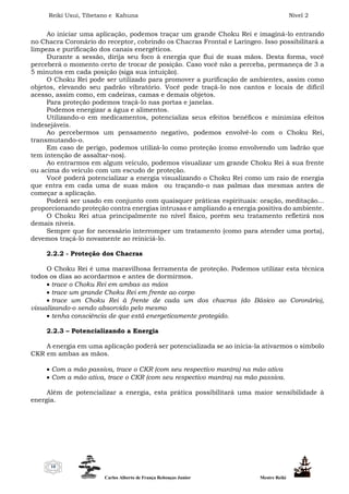 Reiki Usui, Tibetano e Kahuna Nível 2
Carlos Alberto de França Rebouças Junior Mestre Reiki
10
Ao iniciar uma aplicação, podemos traçar um grande Choku Rei e imaginá-lo entrando
no Chacra Coronário do receptor, cobrindo os Chacras Frontal e Laríngeo. Isso possibilitará a
limpeza e purificação dos canais energéticos.
Durante a sessão, dirija seu foco à energia que flui de suas mãos. Desta forma, você
perceberá o momento certo de trocar de posição. Caso você não a perceba, permaneça de 3 a
5 minutos em cada posição (siga sua intuição).
O Choku Rei pode ser utilizado para promover a purificação de ambientes, assim como
objetos, elevando seu padrão vibratório. Você pode traçá-lo nos cantos e locais de difícil
acesso, assim como, em cadeiras, camas e demais objetos.
Para proteção podemos traçá-lo nas portas e janelas.
Podemos energizar a água e alimentos.
Utilizando-o em medicamentos, potencializa seus efeitos benéficos e minimiza efeitos
indesejáveis.
Ao percebermos um pensamento negativo, podemos envolvê-lo com o Choku Rei,
transmutando-o.
Em caso de perigo, podemos utilizá-lo como proteção (como envolvendo um ladrão que
tem intenção de assaltar-nos).
Ao entrarmos em algum veículo, podemos visualizar um grande Choku Rei à sua frente
ou acima do veículo com um escudo de proteção.
Você poderá potencializar a energia visualizando o Choku Rei como um raio de energia
que entra em cada uma de suas mãos ou traçando-o nas palmas das mesmas antes de
começar a aplicação.
Poderá ser usado em conjunto com quaisquer práticas espirituais: oração, meditação...
proporcionando proteção contra energias intrusas e ampliando a energia positiva do ambiente.
O Choku Rei atua principalmente no nível físico, porém seu tratamento refletirá nos
demais níveis.
Sempre que for necessário interromper um tratamento (como para atender uma porta),
devemos traçá-lo novamente ao reiniciá-lo.
2.2.2 - Proteção dos Chacras
O Choku Rei é uma maravilhosa ferramenta de proteção. Podemos utilizar esta técnica
todos os dias ao acordarmos e antes de dormirmos.
 trace o Choku Rei em ambas as mãos
 trace um grande Choku Rei em frente ao corpo
 trace um Choku Rei à frente de cada um dos chacras (do Básico ao Coronário),
visualizando-o sendo absorvido pelo mesmo
 tenha consciência de que está energeticamente protegido.
2.2.3 – Potencializando a Energia
A energia em uma aplicação poderá ser potencializada se ao inicia-la ativarmos o símbolo
CKR em ambas as mãos.
 Com a mão passiva, trace o CKR (com seu respectivo mantra) na mão ativa
 Com a mão ativa, trace o CKR (com seu respectivo mantra) na mão passiva.
Além de potencializar a energia, esta prática possibilitará uma maior sensibilidade à
energia.
 