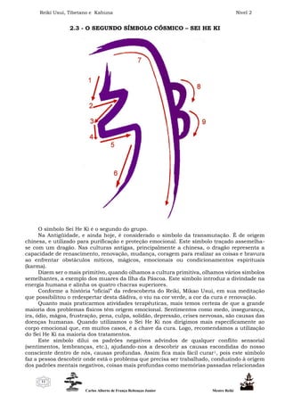 Reiki Usui, Tibetano e Kahuna Nível 2
Carlos Alberto de França Rebouças Junior Mestre Reiki
11
2.3 - O SEGUNDO SÍMBOLO CÓSMICO – SEI HE KI
O símbolo Sei He Ki é o segundo do grupo.
Na Antigüidade, e ainda hoje, é considerado o símbolo da transmutação. É de origem
chinesa, e utilizado para purificação e proteção emocional. Este símbolo traçado assemelha-
se com um dragão. Nas culturas antigas, principalmente a chinesa, o dragão representa a
capacidade de renascimento, renovação, mudança, coragem para realizar as coisas e bravura
ao enfrentar obstáculos míticos, mágicos, emocionais ou condicionamentos espirituais
(karma).
Dizem ser o mais primitivo, quando olhamos a cultura primitiva, olhamos vários símbolos
semelhantes, a exemplo dos muares da Ilha da Páscoa. Este símbolo introduz a divindade na
energia humana e alinha os quatro chacras superiores.
Conforme a história “oficial” da redescoberta do Reiki, Mikao Usui, em sua meditação
que possibilitou o redespertar desta dádiva, o viu na cor verde, a cor da cura e renovação.
Quanto mais praticarmos atividades terapêuticas, mais temos certeza de que a grande
maioria dos problemas físicos têm origem emocional. Sentimentos como medo, insegurança,
ira, ódio, mágoa, frustração, pena, culpa, solidão, depressão, crises nervosas, são causas das
doenças humanas. Quando utilizamos o Sei He Ki nos dirigimos mais especificamente ao
corpo emocional que, em muitos casos, é a chave da cura. Logo, recomendamos a utilização
do Sei He Ki na maioria dos tratamentos.
Este símbolo dilui os padrões negativos advindos de qualquer conflito sensorial
(sentimentos, lembranças, etc.), ajudando-nos a descobrir as causas escondidas do nosso
consciente dentro de nós, causas profundas. Assim fica mais fácil curar1, pois este símbolo
faz a pessoa descobrir onde está o problema que precisa ser trabalhado, conduzindo à origem
dos padrões mentais negativos, coisas mais profundas como memórias passadas relacionadas
 