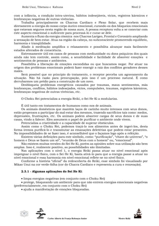 Reiki Usui, Tibetano e Kahuna Nível 2
Carlos Alberto de França Rebouças Junior Mestre Reiki
12
com a infância, a condição intra-uterina, hábitos indesejáveis, vícios, registros kármicos e
lembranças negativas de outras vivências.
Trabalha principalmente os Chacras Cardíaco e Plexo Solar, que recebem mais
diretamente a energia do nosso corpo áurico emocional, curando-os dos bloqueios emocionais
que estavam seguros nesta região de nossa aura. A pessoa receptora volta a se conectar com
este aspecto emocional o suficiente para processá-lo e curar-se dele.
Aumenta o fluxo da energia cósmica nos Chacras Larígeo, Frontal e Coronário ampliando
a sensação de bem-estar. Atua na região da cabeça, no subconsciente promovendo equilíbrio,
harmonia e tranqüilidade.
Aliado à meditação amplifica o relaxamento e possibilita alcançar mais facilmente
estados alterados de consciência.
Extremamente útil em casos de pessoas com mediunidade ou dons psíquicos dos quais
ainda não tem controle, assim como, a sensibilidade e facilidade de absorver emoções e
sentimentos de pessoas e ambientes.
Possibilita a liberação de emoções escondidas ou que buscamos negar. Por atuar na
origem dos problemas emocionais poderá fazer emergir a raiz dos conflitos geradores desses
males.
Será possível que no princípio do tratamento, o receptor perceba um agravamento da
situação. Não há razão para preocupação, pois isso é um processo natural. É como
derrubarmos um prédio para a construção de um novo.
Desbloqueia problemas energéticos causados por traumas, maus sentimentos, más
lembranças, conflitos, hábitos indesejados, vícios, compulsões, traumas, registros kármicos,
lembranças negativas de outras vivências, etc.
O Choku Rei potencializa a energia Reiki, o Sei He Ki a modulariza.
É útil tanto em tratamentos de humanos como nos de animais.
Os animais domésticos que mantém laços de carinho muito intensos com seus donos,
estão propensos a participar do mal-estar dos mesmos, trazendo sacrifícios tais como: medos,
depressões, frustrações, etc. Os animais podem absorver cargas de seus donos e de suas
casas, vindo a falecer. Eles assumem o papel de purificar o ambiente onde vivem.
Potencializa a criatividade e a capacidade de superar obstáculos.
Assim como o Choku Rei, podemos traçá-lo nos alimentos antes de ingerí-los, desta
forma iremos purificá-lo e transmutar as emanações deletérias que podem estar presentes.
Na impossibilidades de se fazer isso, é aconselhável que o façamos logo após a refeição.
Existem várias definições para este símbolo, como: “purificação”, “chave do universo”, “o
homem e Deus se fazem um só”, “reunião de Deus com o homem” ou, “emocional”.
Não existem muitas versões do Sei He Ki, porém as opiniões sobre sua utilização são bem
amplas. Isso é, realmente positivo, as possibilidades são ilimitadas.
Nas aplicações com o nível 1, o energia Reiki passa atuar no nível emocional após
impregnar o nível físico, com o Sei He Ki, basta ativá-lo para que a energia passe a atuar no
nível emocional e essa harmonia em nível emocional reflete-se no nível físico.
Conforme a história “oficial” da redescoberta do Reiki, esse símbolo foi visualizado por
Mikao Usui na cor verde-folha (cor do Chacra Cardíaco e representa a cura e renovação).
2.3.1 - Algumas aplicações do Sei He Ki:
 limpa energias negativas (em conjunto com o Choku Rei)
 protege, bloqueando um ambiente para que não entrem energias emocionais negativas
(preferencialmente, em conjunto com o Choku Rei)
 ajuda a manifestação de emoções bloqueadas.
 