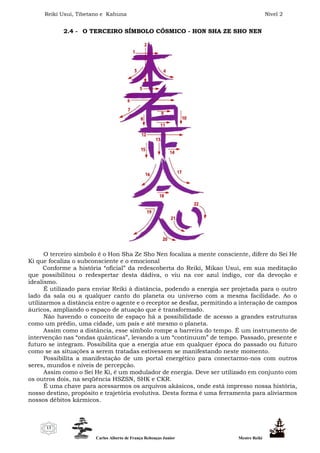 Reiki Usui, Tibetano e Kahuna Nível 2
Carlos Alberto de França Rebouças Junior Mestre Reiki
13
2.4 - O TERCEIRO SÍMBOLO CÓSMICO - HON SHA ZE SHO NEN
O terceiro símbolo é o Hon Sha Ze Sho Nen focaliza a mente consciente, difere do Sei He
Ki que focaliza o subconsciente e o emocional
Conforme a história “oficial” da redescoberta do Reiki, Mikao Usui, em sua meditação
que possibilitou o redespertar desta dádiva, o viu na cor azul índigo, cor da devoção e
idealismo.
É utilizado para enviar Reiki à distância, podendo a energia ser projetada para o outro
lado da sala ou a qualquer canto do planeta ou universo com a mesma facilidade. Ao o
utilizarmos a distância entre o agente e o receptor se desfaz, permitindo a interação de campos
áuricos, ampliando o espaço de atuação que é transformado.
Não havendo o conceito de espaço há a possibilidade de acesso a grandes estruturas
como um prédio, uma cidade, um país e até mesmo o planeta.
Assim como a distância, esse símbolo rompe a barreira do tempo. É um instrumento de
intervenção nas “ondas quânticas”, levando a um “continuum” de tempo. Passado, presente e
futuro se integram. Possibilita que a energia atue em qualquer época do passado ou futuro
como se as situações a serem tratadas estivessem se manifestando neste momento.
Possibilita a manifestação de um portal energético para conectarmo-nos com outros
seres, mundos e níveis de percepção.
Assim como o Sei He Ki, é um modulador de energia. Deve ser utilizado em conjunto com
os outros dois, na seqüência HSZSN, SHK e CKR.
É uma chave para acessarmos os arquivos akásicos, onde está impresso nossa história,
nosso destino, propósito e trajetória evolutiva. Desta forma é uma ferramenta para aliviarmos
nossos débitos kármicos.
 