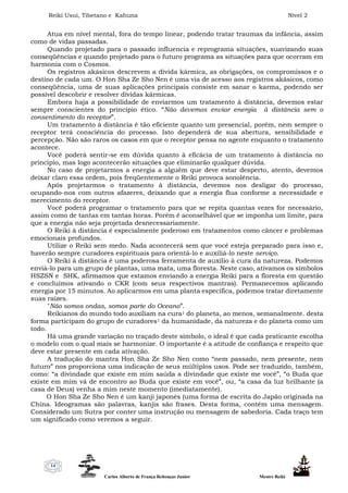 Reiki Usui, Tibetano e Kahuna Nível 2
Carlos Alberto de França Rebouças Junior Mestre Reiki
14
Atua em nível mental, fora do tempo linear, podendo tratar traumas da infância, assim
como de vidas passadas.
Quando projetado para o passado influencia e reprograma situações, suavizando suas
conseqüências e quando projetado para o futuro programa as situações para que ocorram em
harmonia com o Cosmos.
Os registros akásicos descrevem a dívida kármica, as obrigações, os compromissos e o
destino de cada um. O Hon Sha Ze Sho Nen é uma via de acesso aos registros akásicos, como
conseqüência, uma de suas aplicações principais consiste em sanar o karma, podendo ser
possível descobrir e resolver dívidas kármicas.
Embora haja a possibilidade de enviarmos um tratamento à distância, devemos estar
sempre conscientes do princípio ético. “Não devemos enviar energia à distância sem o
consentimento do receptor”.
Um tratamento à distância é tão eficiente quanto um presencial, porém, nem sempre o
receptor terá consciência do processo. Isto dependerá de sua abertura, sensibilidade e
percepção. Não são raros os casos em que o receptor pensa no agente enquanto o tratamento
acontece.
Você poderá sentir-se em dúvida quanto à eficácia de um tratamento à distância no
princípio, mas logo acontecerão situações que eliminarão qualquer dúvida.
No caso de projetarmos a energia a alguém que deve estar desperto, atento, devemos
deixar claro essa ordem, pois freqüentemente o Reiki provoca sonolência.
Após projetarmos o tratamento à distância, devemos nos desligar do processo,
ocupando-nos com outros afazeres, deixando que a energia flua conforme a necessidade e
merecimento do receptor.
Você poderá programar o tratamento para que se repita quantas vezes for necessário,
assim como de tantas em tantas horas. Porém é aconselhável que se imponha um limite, para
que a energia não seja projetada desnecessariamente.
O Reiki à distância é especialmente poderoso em tratamentos como câncer e problemas
emocionais profundos.
Utilize o Reiki sem medo. Nada acontecerá sem que você esteja preparado para isso e,
haverão sempre curadores espirituais para orientá-lo e auxiliá-lo neste serviço.
O Reiki à distância é uma poderosa ferramenta de auxílio à cura da natureza. Podemos
enviá-lo para um grupo de plantas, uma mata, uma floresta. Neste caso, ativamos os símbolos
HSZSN e SHK, afirmamos que estamos enviando a energia Reiki para a floresta em questão
e concluímos ativando o CKR (com seus respectivos mantras). Permanecemos aplicando
energia por 15 minutos. Ao aplicarmos em uma planta específica, podemos tratar diretamente
suas raízes.
"Não somos ondas, somos parte do Oceano”.
Reikianos do mundo todo auxiliam na cura1 do planeta, ao menos, semanalmente. desta
forma participam do grupo de curadores1 da humanidade, da natureza e do planeta como um
todo.
Há uma grande variação no traçado deste símbolo, o ideal é que cada praticante escolha
o modelo com o qual mais se harmonize. O importante é a atitude de confiança e respeito que
deve estar presente em cada ativação.
A tradução do mantra Hon Sha Ze Sho Nen como “nem passado, nem presente, nem
futuro” nos proporciona uma indicação de seus múltiplos usos. Pode ser traduzido, também,
como: “a divindade que existe em mim saúda a divindade que existe me você”, “o Buda que
existe em mim vá de encontro ao Buda que existe em você”, ou, “a casa da luz brilhante (a
casa de Deus) venha a mim neste momento (imediatamente).
O Hon Sha Ze Sho Nen é um kanji japonês (uma forma de escrita do Japão originada na
China. Ideogramas são palavras, kanjis são frases. Desta forma, contém uma mensagem.
Considerado um Sutra por conter uma instrução ou mensagem de sabedoria. Cada traço tem
um significado como veremos a seguir.
 