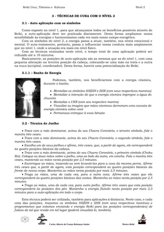 Reiki Usui, Tibetano e Kahuna Nível 2
Carlos Alberto de França Rebouças Junior Mestre Reiki
16
3 - TÉCNICAS DE CURA COM O NÍVEL 2
3.1 - Auto aplicação com os símbolos
Como exposto no nível 1, para que alcançamos todos os benefícios possíveis através do
Reiki, a auto-aplicação deve ser praticada diariamente. Desta forma ampliamos nossa
sensibilidade às energias e harmonizamos cada vez mais nosso campo energético.
Com os símbolos do nível 2, a energia passa a atuar, também, nos níveis emocional e
mental. O auto-tratamento, portanto, passa a influenciar nossa conduta mais amplamente
que no nível 1, onde a atuação era mais em nível físico.
Com as técnicas ensinadas neste nível, o tempo total de uma aplicação poderá ser
reduzido até a 10 minutos.
Basicamente, as posições de auto-aplicação são as mesmas que as do nível 1, com uma
pequena alteração na terceira posição da cabeça, colocando-se uma mão na testa e a outra
na nuca (occipital, coordenador). Desta forma, haverá uma potencialização do Reiki.
3.1.1 – Banho de Energia
Podemos, também, nos beneficiarmos com a energia cósmica,
durante o banho.
 Mentalize os símbolos HSZSN e SHK (com seus respectivos mantras)
 Mentalize a intenção de que a energia cósmica impregne a água do
chuveiro
 Mentalize o CKR (com seu respectivo mantra)
 Visualize ou imagine que mãos cósmicas derramam uma cascata de
energia cósmica sobre você
 Permaneça entregue à essa bênção
3.2 - Técnica do Joelho
 Trace com a mão dominante, acima do seu Chacra Coronário, o terceiro símbolo, fale o
mantra três vezes.
 Trace com a mão dominante, acima do seu Chacra Coronário, o segundo símbolo, fale o
mantra três vezes.
 Escolha um de seus joelhos e afirme, três vezes, que, a partir de agora, ele corresponderá
às quatro posições básicas da cabeça.
 Trace com a mão dominante, acima do seu Chacra Coronário, o primeiro símbolo (Choku
Rei). Coloque as duas mãos sobre o joelho, uma ao lado da outra, em concha. Fale o mantra três
vezes, mantendo as mãos nesta posição por 2,5 minutos.
 Escorregue as mãos, trazendo-as sem levantá-las para a coxa da mesma perna. Afirme
três vezes que, a partir de agora, esta posição corresponderá as quatro posições básicas da
frente de nosso corpo. Mantenha as mãos nesta posição por mais 2,5 minutos.
 Traga as mãos, uma de cada vez, para a outra coxa. Afirme três vezes que ela
corresponderá às quatro posições básicas das costas. Mantenha as mãos nesta posição por 2,5
minutos.
 Traga as mãos, uma de cada vez, para outro joelho. Afirme três vezes que esta posição
corresponderá às posições dos pés. Mantenha a energia fluindo nesta posição por mais 2,5
minutos para a auto-aplicação em todo o corpo.
Esta técnica poderá ser utilizada, também para aplicações à distância. Neste caso, e cada
uma das posições, traçamos os símbolos HSZSN e SHK (com seus respectivos mantras) e
programamos que estamos enviando e energia Reiki para (as posições correspondentes) de
fulano de tal que reside em tal lugar (poderá visualizá-lo, também).
 