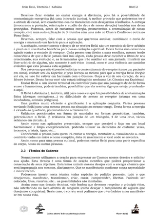 Reiki Usui, Tibetano e Kahuna Nível 2
Carlos Alberto de França Rebouças Junior Mestre Reiki
17
Devemos ficar atentos ao enviar energia à distância, pois há a possibilidade de
contaminação energética (há uma interação áurica). A melhor proteção que poderemos ter é
a atitude de canal, sem envolvermo-nos no tratamento nem desejarmos resultados. A entrega
(invocarmos a proteção, orientação e auxílio do deus de nossa devoção) também nos deixa
protegidos. Podemos, antes de enviarmos energia, promovermos a centralização de nosso
coração, com uma auto-aplicação de 3 minutos com uma mão no Chacra Cardíaco e outra no
Plexo-Solar.
Devemos, sempre, falar com a pessoa que queremos auxiliar, combinado o envio de
energia e marcando um horário para a aplicação.
A aceitação, consentimento e desejo de se receber Reiki são um exercício do livre-arbítrio
e produzem resultados benéficos para nossa evolução espiritual. Desta forma não estaremos
agindo contra a vontade do receptor. Cada pessoa tem direito a suas escolhas, mesmo tendo
consciência de que o Reiki jamais fará mal algum, cada pessoa deve escolher o ritmo de seu
crescimento, sua evolução e, as ferramentas que irão auxiliar em sua jornada. Interferir no
livre-arbítrio de alguém, não somente é anti-ético imoral, como é uma violência ao caminho
evolutivo que esta pessoas está seguindo.
Nos casos em que não é possível solicitar o consentimento do receptor (como um paciente
em coma), contate seu Eu Superior, e peça licença ao mesmo para que a energia Reiki chegue
até ela, se isso for estiver em harmonia com o Cosmos. Ouça a voz de seu coração, de seu
Mestre Interior. Desta forma você não estará infringindo nenhuma Lei Cósmica ou Espiritual.
Enviar Reiki a um doente terminal irá contribuir para que sua passagem de dê de forma
suave e harmoniosa, poderá também, possibilitar que ela resolva algo que esteja prendendo-
a aqui.
O Reiki à distância é, também, útil para casos em que há possibilidades de contaminação
física (doenças contagiosas...) ou dificuldade de acesso ao receptor (criança em uma
incubadora, animais perigosos).
Uma prática muito eficiente e gratificante é a aplicação conjunta. Várias pessoas
enviando Reiki para uma mesma pessoa ou situação ao mesmo tempo. Desta forma a energia
é elevada ao quadrado, potencializando o tratamento.
Reikianos posicionados em forma de mandalas ou formas geométricas, também,
potencializam o Reiki. (3 reikianos em posição de um triângulo, 4 de uma cruz, vários
reikianos em círculo...).
Assim como nas aplicações presenciais, sempre que possível o faça em um local
harmonizado e limpo energeticamente, podendo utilizar os elementos de costume: velas,
incensos, cristais, água, etc...
Conhecendo a pessoa para quem irá enviar a energia, mentalize-a, visualizando-a. caso
contrário tenha em mãos o nome completo, data de nascimento e local onde se encontra.
Assim como para uma pessoa ou local, podemos enviar Reiki para uma parte específica
do corpo, nosso ou outras pessoas.
3.3 - Técnica do Caderno
Normalmente utilizamos a oração para expressar ao Cosmos nossos desejos e solicitar
sua ajuda. Esta técnica é uma forma de oração científica que poderá proporcionar a
consecução de seus objetivos. Estaremos unindo nossos desejos com a energia cósmica que
será impregnada nos mesmos, diariamente. Que se manifestarão conforme nossa necessidade
e merecimento.
Poderemos inserir nesta técnica todas espécies de pedidos pessoais, tudo o que
desejarmos, manifestar, transformar, criar, curar, compreender, libertar. Podendo ser
colocado, fotos, recortes, etc... as possibilidades são ilimitadas.
Assim como nas demais técnicas, vale lembra que devemos respeitar o princípio ético,
não interferindo no livre-arbítrio de ninguém (como desejar o rompimento de alguém que
desejamos conquistar). Neste caso, o correto será pedirmos que o verdadeiro amor manifeste-
se em nossa vida.
 