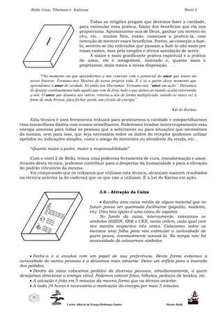 Reiki Usui, Tibetano e Kahuna Nível 2
Carlos Alberto de França Rebouças Junior Mestre Reiki
19
Todas as religiões pregam que devemos fazer a caridade,
para estimular essa prática, falam dos benefícios que ela nos
proporciona. Aproximarmo-nos de Deus, ganhar um terreno no
céu, etc... muitos fiéis, então, começam a praticá-la, com
intenção de merecer esses benefícios. Porém, ao começar a fazê-
lo, sentem-se tão enlevados que passam a fazê-lo não mais por
essas razões, mas pela simples e divina satisfação de servir.
A maior e mais gratificante prática espiritual é a prática
do amor, ele é inesgotável, ilimitado e, quanto mais o
projetamos, mais temos a nossa disposição.
“No momento em que aprendermos a nos conectar com o potencial do amor que temos em
nosso Interior, Tornamo-nos Mestres de nossa própria vida. E é só a partir desse momento que
aprendemos a amar de verdade. Só então nos libertamos. Tornamo-nos “amor em ação”. Deixamos
de desejar continuamente tudo aquilo que vem de fora, tudo o que damos ao mundo acaba retornando
a nós. O amor que doamos aos outros, retorna a nós de forma multiplicada, unindo-se outra vez à
fonte de onde brotou, para fechar assim, um círculo de energia”.
Lei do Karma.
Esta técnica é uma ferramenta reikiana para praticarmos a caridade e compartilharmos
essa maravilhosa dádiva com nossos semelhantes. Poderemos irradiar ininterruptamente essa
energia amorosa para todas as pessoas que a solicitarem ou para situações que necessitam
da mesma, sem para isso, que seja necessário todos os dados do receptor (podemos utilizar
apelidos ou indicações simples, como o amigo do motorista ou atendente da venda, etc...
“Quanto maior o poder, maior a responsabilidade”.
Com o nível 2 de Reiki, temos uma poderosa ferramenta de cura, transformação e amor.
Através desta técnica, podemos contribuir para o despertar da humanidade e para a elevação
do padrão vibratório da mesma.
Foi comprovado que os reikianos que utilizam esta técnica, alcançam maiores resultados
na técnica anterior (a do caderno) que os que não a utilizam. É a Lei do Karma em ação.
3.6 - Ativação da Caixa
 Escolha uma caixa média de algum material que no
futuro possa ser queimada facilmente (papelão, madeira,
etc). Uma boa opção é uma caixa de sapatos.
No fundo da caixa, internamente, colocamos os
símbolos HSZSN, SHK e CKR, nesta ordem, cada qual com
seu mantra respectivo três vezes. Colocamos sobre os
mesmos uma folha para não estimular a curiosidade de
quem possa, eventualmente acessá-la. Na tampa não há
necessidade de colocarmos símbolos.
 Feche-a e a envolva com um papel de sua preferência. Desta forma evitamos a
curiosidade de outras pessoas e a deixamos mais atraente. Deixe um orifício para a inserção
dos pedidos.
 Dentro da caixa colocamos pedidos de diversas pessoas, simultaneamente, a quem
desejamos direcionar a energia vitral. Podemos colocar fotos, bilhetes, pedaços de tecidos, etc.
 A ativação é feita em 5 minutos da mesma forma que na técnica anterior.
 A cada 24 horas é necessária a reativação da energia por mais 5 minutos.
 