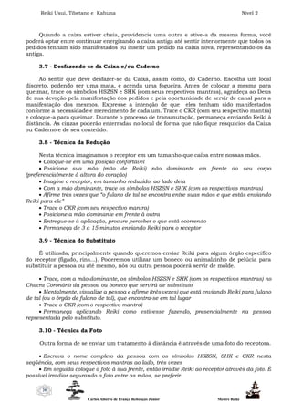 Reiki Usui, Tibetano e Kahuna Nível 2
Carlos Alberto de França Rebouças Junior Mestre Reiki
20
Quando a caixa estiver cheia, providencie uma outra e ative-a da mesma forma, você
poderá optar entre continuar energizando a caixa antiga até sentir interiormente que todos os
pedidos tenham sido manifestados ou inserir um pedido na caixa nova, representando os da
antiga.
3.7 - Desfazendo-se da Caixa e/ou Caderno
Ao sentir que deve desfazer-se da Caixa, assim como, do Caderno. Escolha um local
discreto, podendo ser uma mata, e acenda uma fogueira. Antes de colocar a mesma para
queimar, trace os símbolos HSZSN e SHK (com seus respectivos mantras), agradeça ao Deus
de sua devoção pela manifestação dos pedidos e pela oportunidade de servir de canal para a
manifestação dos mesmos. Expresse a intenção de que eles tenham sido manifestados
conforme a necessidade e merecimento de cada um. Trace o CKR (com seu respectivo mantra)
e coloque-a para queimar. Durante o processo de transmutação, permaneça enviando Reiki à
distância. As cinzas poderão enterradas no local de forma que não fique resquícios da Caixa
ou Caderno e de seu conteúdo.
3.8 - Técnica da Redução
Nesta técnica imaginamos o receptor em um tamanho que caiba entre nossas mãos.
 Coloque-se em uma posição confortável
 Posicione sua mão (mão de Reiki) não dominante em frente ao seu corpo
(preferencialmente à altura do coração)
 Imagine o receptor, em tamanho reduzido, ao lado dela
 Com a mão dominante, trace os símbolos HSZSN e SHK (com os respectivos mantras)
 Afirme três vezes que “o fulano de tal se encontra entre suas mãos e que estás enviando
Reiki para ele”
 Trace o CKR (com seu respectivo mantra)
 Posicione a mão dominante em frente à outra
 Entregue-se à aplicação, procure perceber o que está ocorrendo
 Permaneça de 3 a 15 minutos enviando Reiki para o receptor
3.9 - Técnica do Substituto
É utilizada, principalmente quando queremos enviar Reiki para algum órgão específico
do receptor (fígado, rins...). Poderemos utilizar um boneco ou animalzinho de pelúcia para
substituir a pessoa ou até mesmo, nós ou outra pessoa poderá servir de molde.
 Trace, com a mão dominante, os símbolos HSZSN e SHK (com os respectivos mantras) no
Chacra Coronário da pessoa ou boneco que servirá de substituto
 Mentalmente, visualize a pessoa e afirme (três vezes) que está enviando Reiki para fulano
de tal (ou o órgão de fulano de tal), que encontra-se em tal lugar
 Trace o CKR (com o respectivo mantra)
 Permaneça aplicando Reiki como estivesse fazendo, presencialmente na pessoa
representada pelo substituto.
3.10 - Técnica da Foto
Outra forma de se enviar um tratamento à distância é através de uma foto do receptora.
 Escreva o nome completo da pessoa com os símbolos HSZSN, SHK e CKR nesta
seqüência, com seus respectivos mantras ao lado, três vezes
 Em seguida coloque a foto à sua frente, então irradie Reiki ao receptor através da foto. É
possível irradiar segurando a foto entre as mãos, se preferir.
 