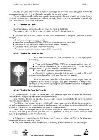 Reiki Usui, Tibetano e Kahuna Nível 2
Carlos Alberto de França Rebouças Junior Mestre Reiki
21
Na falta de uma foto escreva o nome e endereço da pessoa e tente imaginar o rosto da
pessoa na sua mente. O procedimento seguinte é o mesmo acima.
Vários reikianos poderão formar um círculo e colocar a foto ou o papel no centro (com o
nome de uma ou mais pessoas) onde todos irradiarão. Lembre-se que a energia é multiplicada
pelo quadrado do número de reikianos.
3.11 - Técnica do Dedo
São inúmeras as possibilidades de envio de Reiki à distância.
Você poderá estar em local onde necessite fazê-lo de forma discreta.
 Mentalize que um dos dedos de sua mão representa o receptor (pessoa, animal,
situação...)
 Envolva-o, então, com a outra mão
 Mentalize os símbolos HSZSN e SHK (com seus respectivos mantras).
 Mentalize "Estou enviando Reiki à distância para (...receptor)
 Mentalize o CKR (com seu respectivo mantra)
 Permaneça enviando energia enquanto for necessário.
3.12 - Técnica da Ponte de Luz
Esta técnica consiste em criar uma ponte de luz que liga agente
e receptor.
 Trace os símbolos HSZSN e SHK (com seus respectivos mantra)
 Mentalize a intenção de que se manifeste uma ponte de luz que
irá ligar você à (... fulano de tal ou determinado lugar)
 Trace o CKR (com seu respectivo mantra)
 Permaneça enviando energia pelo tempo necessário (5 a 15
minutos) visualizando a ponte que liga você ao receptor.
Esta técnica nos possibilita desenvolver nossa capacidade de
dirigirmos nosso foco à energia Reiki (pois estaremos o tempo todo
entregue à ela) e nossa percepção (nossa interação com o receptor é
mais acentuada).
3.13 - Técnica da Cura do Coração
O ressentimento, a raiva, a culpa, etc... são venenos que nos afastam da felicidade,
roubam nossa alegria e harmonia e semeiam doenças.
Esta técnica destina-se àquelas pessoas que sentem necessidade de livrar-se desses
venenos, manifestando o perdão.
Possibilitará que acessemos um padrão adequado para essa manifestação, assim como
para desenvolver o amor incondicional e focalizarmos a situação de outros ângulos (não nos
apegando unicamente ao nosso ponto de vista, à nossa verdade).
Poderá ser utilizada por quem já superou a mágoa e deseja esquecer, suavemente, a
situação. Também pela pessoa que não sente-se perdoada e acha que ainda mantém com
alguém qualquer ligação de ressentimento.
 Coloque uma mão (mãos de Reiki) em frente à outra na altura do Chacra Cardíaco, com
as palmas voltadas uma para outra
 Mentalize o HSZSN (com seu respectivo mantra) entre as mãos, na cor azul índigo
 
