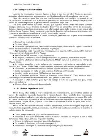 Reiki Usui, Tibetano e Kahuna Nível 2
Carlos Alberto de França Rebouças Junior Mestre Reiki
23
3.14 - Respiração dos Chacras
Através da respiração, estamos ligados a tudo o que nos envolve. Todas as pessoas,
animais e plantas respiram o mesmo ar, e você inala aquilo que eles exalam e vice-versa.
Mas não é somente para fora que o ar nos liga com tudo, pois também no nosso interior
ele estabelece um contato, um intercâmbio permanente, até na menor das células penetram
partes da nossa respiração, suprindo o nosso corpo com força vital.
Da Índia conhecemos a palavra “Prana”, que significa tanto alento vital como também
Energia Cósmica; essas diversas traduções descrevem os diferentes níveis de respiração.
Estamos ligados, através da respiração, com a força vital que a tudo penetra e sem a qual não
poderia haver Criação. Assim tomamos consciência das dimensões da nossa respiração, que
representa algo tão universalmente grande, embora tão comum.
Ao dirigir a consciência para a nossa respiração, podemos dar origem a muitas coisas
positivas, influenciando os chacras.
 Acomode-se confortavelmente
 Feche os olhos
 Permaneça alguns minutos focalizando sua respiração, sem alterá-la, apenas consciente
dela e do caminho que o ar percorre durante a respiração
 Agora focalize cada etapa de sua respiração, você inspira, retém, exala, retém (crie um
ritmo, sem forçar), faça isso de 3 a 7 vezes
 Mentalize o CKR (com seu respectivo mantra)
 Ao inspirar, sinta que o chacra está participando do processo, ele também respira
 Visualize o CKR sendo absorvido pelo chacra. O CKR aumenta a absorção de energia do
Chacra Básico
 Ao expirar, visualize e sinta toda energia estagnada, todo estresse acumulado sendo
expelido pelo Chacra Básico (você poderá imaginar uma fumacinha escura sendo eliminada)
 Visualize o CKR harmonizando esse chacra. Poderá visualizá-lo na cor dourada
 Repita o processo em cada um dos chacras, do Básico ao Coronário
 Imagine, então, um grande CKR acima de sua cabeça
 Faça afirmações positivas (“Estou em harmonia com o Cosmos”, “Deus está em mim”,
“Reconheço a divindade que habita em mim”, etc...) repita-a três vezes
 Visualize o CKR entrando pelo topo da cabeça e indo até a planta dos pés, sendo
absorvido pela terra
 Abra os olhos, inteiramente harmonizado.
3.15 - Técnica Especial de Cura
O Sei He Ki atua sobre o corpo emocional ou subconsciente. Ele equilibra ambas as
partes do cérebro, trazendo harmonia e tranqüilidade. Este símbolo tem numerosas
aplicações, muitas, inclusive, que não são ensinadas em seminários convencionais. Ele pode
ser usado para mudar ou erradicar vícios, hábitos e costumes indesejáveis, como por exemplo,
o consumo de drogas, álcool, cigarro, compulsões como comer demais por gula, roer unhas,
roubar, fobias, etc.
O Sei He Ki desabrocha emoções internas escondidas, liberando energias negativas de
raiva, tristeza, depressão, medo, nervosismo, etc. Pode ser usado para melhorar a memória e
tratar a causa da obesidade.
 Com o receptor sentado, faça o alisamento da aura
 Posicione a mão não dominante sobre o Chacra Coronário do receptor e com a mão
dominante trace o CKR (com seu respectivo mantra)
 Comece o tratamento na primeira posição da cabeça
 Permaneça 2,5 minutos aplicando nesta posição
 Posicione as mãos por 2,5 minutos na segunda posição da cabeça.
 