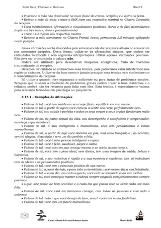 Reiki Usui, Tibetano e Kahuna Nível 2
Carlos Alberto de França Rebouças Junior Mestre Reiki
24
 Posicione a mão não dominante na nuca (base do crânio, occipital) e a outra na testa.
 Retirar a mão da testa e trace o SHK (com seu respectivo mantra) no Chacra Coronário
do receptor
 Faça mentalizações, afirmações e visualizações positivas, claras e de fácil assimilações
(repita-as três vezes, clara e pausadamente)
 Trace o CKR (com seu respectivo mantra
 Retorne a mão dominante no Chacra Frontal (testa) permaneça 2,5 minutos aplicando
nesta posição.
Essas afirmações serão absorvidas pelo subconsciente do receptor e atuará no consciente
nos momentos próprios. Desta forma, utilize-se de afirmações simples, que podem ser
entendidas facilmente e sem segundas interpretações. Utilize apenas afirmações positivas.
Não deve ser pronunciada a palavra não.
Poderá ser utilizado para desobstruir bloqueios energéticos, fruto de vivências
traumatizante do receptor.
Devemos ter cuidado ao utilizarmos essa técnica, pois poderemos estar interferindo nos
registros akásicos. Utilize-se do bom senso e jamais pratique essa técnica sem conhecimento
e consentimento do receptor.
Só utilize-a quando tiver segurança o suficiente ou para tratar de problemas simples.
Terapias que buscam a resolução de problemas graves podem trazer à tona distúrbios e o
reikiano poderá não ter recursos para lidar com eles. Esta técnica é especialmente valiosa
para reikianos formados em psicologia ou psiquiatria.
3.15.1 - Exemplos de Afirmações
 Fulano de tal, você tem saúde em seu corpo físico equilíbrio em sua mente.
 Fulano de tal, a partir de agora você começa a sentir seu corpo perfeitamente bem.
 Fulano de tal, sua saúde é perfeita e todos os seus corpos e seus órgãos funcionam muito
bem.
 Fulano de tal, no plano sexual da vida, seu desempenho é satisfatório e compensador,
aconteça o que acontecer.
 Fulano de tal, a sua inteligência é maravilhosa, você tem pensamentos e idéias
maravilhosas.
 Fulano de tal, a partir de hoje você dormirá em paz, terá sono tranqüilo e , ao acordar,
sentirá alegria, disposição e terá um dia perfeito e feliz.
 Fulano de tal, você é uma pessoa inteligente e capaz.
 Fulano de tal, você é feliz, saudável, alegre e calmo.
 Fulano de tal, você está em paz consigo mesmo e se aceita assim como é.
 Fulano de tal, você tem o peso ideal, sem dietas, tem uma imagem de saúde, beleza e
harmonia.
 Fulano de tal, o seu raciocínio é rápido e a sua memória é excelente, eles só trabalham
com as idéias e os pensamentos positivos.
 Fulano de tal, você tem o comando positivo de sua mente.
 Fulano de tal, a partir de hoje, e para toda a eternidade, você mesmo faz a sua felicidade.
 Fulano de tal, a cada dia, em cada aspecto, você está se tornando cada vez melhor.
 Fulano de tal, você consegue manter a cabeça sempre ocupada com pensamentos sempre
positivos.
 o que você pensa de bom acontece e a cada dia que passa você se sente cada vez mais
feliz.
 Fulano de tal, você está em harmonia consigo, com todas as pessoas e com todo o
universo.
 Fulano de tal, tudo o que você deseja de bom, vem à você com muita facilidade.
 Fulano de tal, você tem um futuro maravilhoso.
 