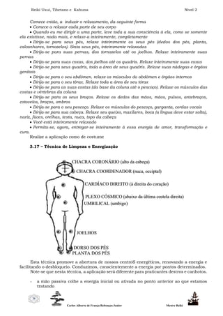 Reiki Usui, Tibetano e Kahuna Nível 2
Carlos Alberto de França Rebouças Junior Mestre Reiki
26
Comece então, a induzir o relaxamento, da seguinte forma
 Comece a relaxar cada parte de seu corpo
 Quando eu me dirigir a uma parte, leve toda a sua consciência à ela, como se somente
ela existisse, nada mais, e relaxe-a inteiramente, completamente
 Dirija-se para seus pés, relaxe inteiramente os seus pés (dedos dos pés, planta,
calcanhares, tornozelos). Sinta seus pés, inteiramente relaxados
 Dirija-se para suas pernas, dos tornozelos até os joelhos. Relaxe inteiramente suas
pernas
 Dirija-se para suas coxas, dos joelhos até os quadris. Relaxe inteiramente suas coxas
 Dirija-se para seus quadris, toda a área de seus quadris. Relaxe suas nádegas e órgãos
genitais
 Dirija-se para o seu abdômen. relaxe os músculos do abdômen e órgãos internos
 Dirija-se para o seu tórax. Relaxe toda a área de seu tórax
 Dirija-se para as suas costas (da base da coluna até o pescoço). Relaxe os músculos das
costas e vértebras da coluna
 Dirija-se para os seus braços. Relaxe os dedos das mãos, mãos, pulsos, antebraços,
cotovelos, braços, ombros
 Dirija-se para o seu pescoço. Relaxe os músculos do pescoço, garganta, cordas vocais
 Dirija-se para sua cabeça. Relaxe seu queixo, maxilares, boca (a língua deve estar solta),
nariz, faces, orelhas, testa, nuca, topo da cabeça
 Você está inteiramente relaxado
 Permita-se, agora, entregar-se inteiramente à essa energia de amor, transformação e
cura.
Realize a aplicação como de costume
3.17 – Técnica de Limpeza e Energização
Esta técnica promove a abertura de nossos centroS energéticos, renovando a energia e
facilitando o desbloqueio. Conduzimos, conscientemente a energia por pontos determinados.
Note-se que nesta técnica, a aplicação será diferente para praticantes destros e canhotos.
- a mão passiva colhe a energia inicial ou ativada no ponto anterior ao que estamos
tratando
 