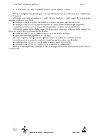 Reiki Usui, Tibetano e Kahuna Nível 2
Carlos Alberto de França Rebouças Junior Mestre Reiki
27
- a mão ativa deposita uma nova abertura para o ponto tratado.
 Com o receptor deitado coloque-se à sua direita, se você é destro ou à sua esquerda se
você é canhoto.
 Coloque sua mão ativa(destro = mão direita, canhoto = mão esquerda) e sua mão
passiva no chacra umbilical;
 A mão passiva permanece no umbilical e a ativa vai para o joelho esquerdo;
 A mão passiva vai para o joelho esquerdo e a ativa para o dorso do pé esquerdo;
 A mão passiva vai para a planta do pé esquerdo e a ativa para o pé direito;
 O agente passa para o lado esquerdo do receptor enquanto coloca a mão passiva no
dorso do pé direito e a ativa no joelho direito;
 A mão passiva vai para o joelho direito e a ativa para o umbigo,
 Agora as duas mão repousam no umbigo;
 Coloque agora a mão passiva no plexo-cósmico e a ativa no cardíaco direito;
 A mão passiva permanece no plexo-cósmico e a ativa vai ao coordenador;
 A mão passiva vai para o coordenador e a ativa para o coronário;
 A mão passiva vai para o coronário e a ativa para o coordenador;
 Feche a aplicação com o abraço cósmico: mão passiva sobre o cardíaco e ativa sobre o
coordenador.
 