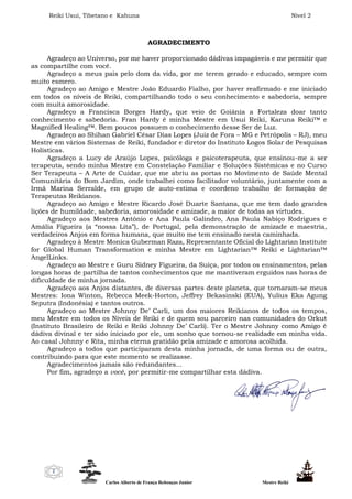 Reiki Usui, Tibetano e Kahuna Nível 2
Carlos Alberto de França Rebouças Junior Mestre Reiki
2
AGRADECIMENTO
Agradeço ao Universo, por me haver proporcionado dádivas impagáveis e me permitir que
as compartilhe com você.
Agradeço a meus pais pelo dom da vida, por me terem gerado e educado, sempre com
muito esmero.
Agradeço ao Amigo e Mestre João Eduardo Fialho, por haver reafirmado e me iniciado
em todos os níveis de Reiki, compartilhando todo o seu conhecimento e sabedoria, sempre
com muita amorosidade.
Agradeço a Francisca Borges Hardy, que veio de Goiânia a Fortaleza doar tanto
conhecimento e sabedoria. Fran Hardy é minha Mestre em Usui Reiki, Karuna Reiki™ e
Magnified Healing™. Bem poucos possuem o conhecimento desse Ser de Luz.
Agradeço ao Shihan Gabriel César Dias Lopes (Juiz de Fora – MG e Petrópolis – RJ), meu
Mestre em vários Sistemas de Reiki, fundador e diretor do Instituto Logos Solar de Pesquisas
Holísticas.
Agradeço a Lucy de Araújo Lopes, psicóloga e psicoterapeuta, que ensinou-me a ser
terapeuta, sendo minha Mestre em Constelação Familiar e Soluções Sistêmicas e no Curso
Ser Terapeuta – A Arte de Cuidar, que me abriu as portas no Movimento de Saúde Mental
Comunitária do Bom Jardim, onde trabalhei como facilitador voluntário, juntamente com a
Irmã Marina Serralde, em grupo de auto-estima e coordeno trabalho de formação de
Terapeutas Reikianos.
Agradeço ao Amigo e Mestre Ricardo José Duarte Santana, que me tem dado grandes
lições de humildade, sabedoria, amorosidade e amizade, a maior de todas as virtudes.
Agradeço aos Mestres António e Ana Paula Galindro, Ana Paula Nabiço Rodrigues e
Amália Figueira (a “nossa Lita”), de Portugal, pela demonstração de amizade e maestria,
verdadeiros Anjos em forma humana, que muito me tem ensinado nesta caminhada.
Agradeço à Mestre Monica Guberman Raza, Representante Oficial do Lightarian Institute
for Global Human Transformation e minha Mestre em Lightarian™ Reiki e Lightarian™
AngelLinks.
Agradeço ao Mestre e Guru Sidney Figueira, da Suíça, por todos os ensinamentos, pelas
longas horas de partilha de tantos conhecimentos que me mantiveram erguidos nas horas de
dificuldade de minha jornada.
Agradeço aos Anjos distantes, de diversas partes deste planeta, que tornaram-se meus
Mestres: Iona Winton, Rebecca Meek-Horton, Jeffrey Bekasinski (EUA), Yulius Eka Agung
Seputra (Indonésia) e tantos outros.
Agradeço ao Mestre Johnny De’ Carli, um dos maiores Reikianos de todos os tempos,
meu Mestre em todos os Níveis de Reiki e de quem sou parceiro nas comunidades do Orkut
(Instituto Brasileiro de Reiki e Reiki Johnny De’ Carli). Ter o Mestre Johnny como Amigo é
dádiva divinal e ter sido iniciado por ele, um sonho que tornou-se realidade em minha vida.
Ao casal Johnny e Rita, minha eterna gratidão pela amizade e amorosa acolhida.
Agradeço a todos que participaram desta minha jornada, de uma forma ou de outra,
contribuindo para que este momento se realizasse.
Agradecimentos jamais são redundantes...
Por fim, agradeço a você, por permitir-me compartilhar esta dádiva.
 