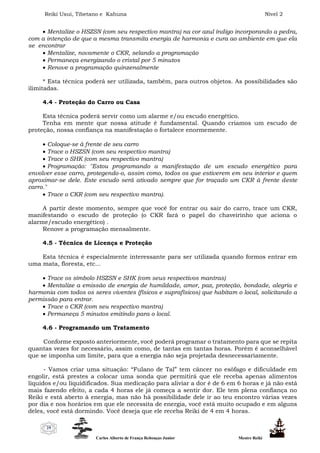 Reiki Usui, Tibetano e Kahuna Nível 2
Carlos Alberto de França Rebouças Junior Mestre Reiki
29
 Mentalize o HSZSN (com seu respectivo mantra) na cor azul índigo incorporando a pedra,
com a intenção de que a mesma transmita energia de harmonia e cura ao ambiente em que ela
se encontrar
 Mentalize, novamente o CKR, selando a programação
 Permaneça energizando o cristal por 5 minutos
 Renove a programação quinzenalmente
* Esta técnica poderá ser utilizada, também, para outros objetos. As possibilidades são
ilimitadas.
4.4 - Proteção do Carro ou Casa
Esta técnica poderá servir como um alarme e/ou escudo energético.
Tenha em mente que nossa atitude é fundamental. Quando criamos um escudo de
proteção, nossa confiança na manifestação o fortalece enormemente.
 Coloque-se à frente de seu carro
 Trace o HSZSN (com seu respectivo mantra)
 Trace o SHK (com seu respectivo mantra)
 Programação: "Estou programando a manifestação de um escudo energético para
envolver esse carro, protegendo-o, assim como, todos os que estiverem em seu interior e quem
aproximar-se dele. Este escudo será ativado sempre que for traçado um CKR à frente deste
carro."
 Trace o CKR (com seu respectivo mantra).
A partir deste momento, sempre que você for entrar ou sair do carro, trace um CKR,
manifestando o escudo de proteção (o CKR fará o papel do chaveirinho que aciona o
alarme/escudo energético) .
Renove a programação mensalmente.
4.5 - Técnica de Licença e Proteção
Esta técnica é especialmente interessante para ser utilizada quando formos entrar em
uma mata, floresta, etc...
 Trace os símbolo HSZSN e SHK (com seus respectivos mantras)
 Mentalize a emissão de energia de humildade, amor, paz, proteção, bondade, alegria e
harmonia com todos os seres viventes (físicos e suprafísicos) que habitam o local, solicitando a
permissão para entrar.
 Trace o CKR (com seu respectivo mantra)
 Permaneça 5 minutos emitindo para o local.
4.6 - Programando um Tratamento
Conforme exposto anteriormente, você poderá programar o tratamento para que se repita
quantas vezes for necessário, assim como, de tantas em tantas horas. Porém é aconselhável
que se imponha um limite, para que a energia não seja projetada desnecessariamente.
- Vamos criar uma situação: “Fulano de Tal” tem câncer no esôfago e dificuldade em
engolir, está prestes a colocar uma sonda que permitirá que ele receba apenas alimentos
líquidos e/ou liquidificados. Sua medicação para aliviar a dor é de 6 em 6 horas e já não está
mais fazendo efeito, a cada 4 horas ele já começa a sentir dor. Ele tem plena confiança no
Reiki e está aberto à energia, mas não há possibilidade dele ir ao teu encontro várias vezes
por dia e nos horários em que ele necessita de energia, você está muito ocupado e em alguns
deles, você está dormindo. Você deseja que ele receba Reiki de 4 em 4 horas.
 
