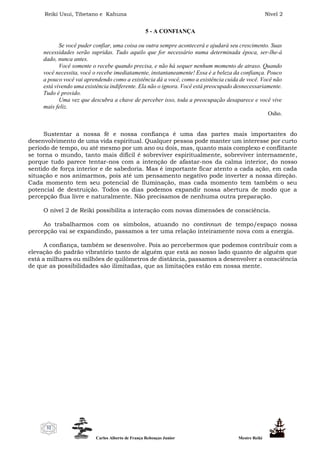 Reiki Usui, Tibetano e Kahuna Nível 2
Carlos Alberto de França Rebouças Junior Mestre Reiki
32
5 - A CONFIANÇA
Se você puder confiar, uma coisa ou outra sempre acontecerá e ajudará seu crescimento. Suas
necessidades serão supridas. Tudo aquilo que for necessário numa determinada época, ser-lhe-á
dado, nunca antes.
Você somente o recebe quando precisa, e não há sequer nenhum momento de atraso. Quando
você necessita, você o recebe imediatamente, instantaneamente! Essa é a beleza da confiança. Pouco
a pouco você vai aprendendo como a existência dá a você, como a existência cuida de você. Você não
está vivendo uma existência indiferente. Ela não o ignora. Você está preocupado desnecessariamente.
Tudo é provido.
Uma vez que descubra a chave de perceber isso, toda a preocupação desaparece e você vive
mais feliz.
Osho.
Sustentar a nossa fé e nossa confiança é uma das partes mais importantes do
desenvolvimento de uma vida espiritual. Qualquer pessoa pode manter um interesse por curto
período de tempo, ou até mesmo por um ano ou dois, mas, quanto mais complexo e conflitante
se torna o mundo, tanto mais difícil é sobreviver espiritualmente, sobreviver internamente,
porque tudo parece tentar-nos com a intenção de afastar-nos da calma interior, do nosso
sentido de força interior e de sabedoria. Mas é importante ficar atento a cada ação, em cada
situação e nos animarmos, pois até um pensamento negativo pode inverter a nossa direção.
Cada momento tem seu potencial de Iluminação, mas cada momento tem também o seu
potencial de destruição. Todos os dias podemos expandir nossa abertura de modo que a
percepção flua livre e naturalmente. Não precisamos de nenhuma outra preparação.
O nível 2 de Reiki possibilita a interação com novas dimensões de consciência.
Ao trabalharmos com os símbolos, atuando no continnun de tempo/espaço nossa
percepção vai se expandindo, passamos a ter uma relação inteiramente nova com a energia.
A confiança, também se desenvolve. Pois ao percebermos que podemos contribuir com a
elevação do padrão vibratório tanto de alguém que está ao nosso lado quanto de alguém que
está a milhares ou milhões de quilômetros de distância, passamos a desenvolver a consciência
de que as possibilidades são ilimitadas, que as limitações estão em nossa mente.
 