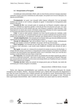 Reiki Usui, Tibetano e Kahuna Nível 2
Carlos Alberto de França Rebouças Junior Mestre Reiki
33
6 - ANEXOS
6.1 - Interpretando as Percepções
Á medida que vamos praticando o Reiki, cada vez mais ficamos sensíveis à energia e passamos
a perceber a forma como ela se manifesta em cada receptor. Isso poderá servir-nos de indicações. Eis
algumas possibilidades:
Formigamento: em geral, essa sensação indica alguma inflamação. Use sua percepção
imediata para decidir se ela é crônica, subaguda ou aguda. A intensidade do formigamento pode
fornecer uma pista.
Sensação de frio: essa sensação pode ser causada por um bloqueio energético antigo que
arrefece a vitalidade do organismo quando é removido do fluxo de processos em curso. Às vezes
essas áreas precisam de muita atenção para que esses bloqueios energéticos sejam liberados. Uma
disposição do seu cliente para encarar sofrimentos antigos ou lembranças há muito esquecidas pode
ser necessária para liberar essas áreas provavelmente mais frias.
Calor: se sentir as mãos quentes, interprete isso como sinal de ausência de vitalidade, sendo
esta, portanto, necessária. As sensações podem ser entre um quente moderado até um quente intenso
(embora não desagradável). Um organismo vitalizado, mas cansado absorve a força de que necessita.
Atração magnética forte: essa sensação provavelmente indica que uma área afetada necessita
urgentemente da energia Reiki e que está pronta para recebê-la.
Energia de afastamento: aqui provavelmente temos um bloqueio antigo, profundamente
arraigado, que impede a entrada de vitalidade e da energia vital de que ele necessita.
Fluxo energético: essa sensação em suas mãos sugere que a energia está fluindo e acolhendo
os impulsos vitais adicionais, o que resulta numa freqüência vibratória mais elevada de todo o
sistema.
Dor aguda: este pode ser o sintoma de um acúmulo de energia em processo de dissolução. A
energia liberada emerge à consciência e é integrada pelo sistema energético circundante. O confronto
com partes que anteriormente eram reprimidas muitas vezes é estressante. Neste caso você não deve
terminar a sessão de Reiki sem antes tratar o corpo todo.
Dor imprecisa: essa sensação pode chamar sua atenção para um antigo acúmulo que ainda se
encontra no estado pré-consciente – mas como a reação mostra – pronto para ser liberado. Onde quer
que você perceba esta sensação, envolva a área com energia Reiki com freqüência até que a estrutura
enrijecida se dissolva por completo.
Pontadas (de dor): indica um acúmulo de energia pronto para ser liberado, mas ainda não
assimilado pelo sistema energético circundante.
Manual de Reiki. LÜBECK Walter. Ground
Estas são algumas possibilidades que poderão nos dar alguma indicação do estado
energético do receptor. Porém, devemos lembrar que o Reiki não necessita de diagnóstico e
que não há como errarmos com o Reiki estando em atitude de canal. Desenvolvermos nossa
percepção será uma ferramenta muito útil, mas não devemos nos apegar a isso. Termos ou
não a percepção desenvolvida não é indício de sermos um canal mais ou menos eficiente.
 