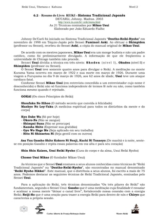 Reiki Usui, Tibetano e Kahuna Nível 2
Carlos Alberto de França Rebouças Junior Mestre Reiki
34
6.2 - Resumo do Livro REIKI - Sistema Tradicional Japonês
DE’CARLI, Johnny. Madras. 2003
http://www.iis.com.br/~reiki/menu.html
As 21 Técnicas ensinadas por Mikao Usui
Elaborado por João Eduardo Fialho
Johnny De’Carli foi iniciado no Sistema Tradicional Japonês “Dentho-Reiki-Ryoho” em
novembro de 1998 em Tóquio-Japão pelo Sensei Fuminori Aoki. Ao efetuar o Shimpiden
(professor ou Sensei), recebeu do Sensei Aoki, a cópia do manual original de Mikao Usui.
De acordo com os mestres japoneses, Mikao Usui era um monge budista e não um padre
católico, como foi preliminarmente divulgado. A informação de que ele freqüentou a
universidade de Chicago também não procede.
Sensei Usui dividia a técnica em três níveis: S h o d e n ( n í v e l I ) , Okuden (nível II) e
Shimpiden (professor ou Sensei).
O Sensei Usui teve somente quatro anos para divulgar o Reiki. A meditação no monte
Kurama Yama ocorreu em março de 1922 e sua morte em março de 1926. Durante uma
viagem a Furuyama no dia 9 de março de 1926, aos 62 anos de idade, Usui teve um ataque
cardíaco fatal.
Conforme Sensei Mikao Usui (em entrevista concedida a um entrevistador cujo nome é
desconhecido) o Reiki não só funciona independente de termos fé nele ou não, como também
funciona mesmo quando é rejeitado.
GOKAI (Os cinco Princípios do Reiki)
Shoufuku No Hihoo (O método secreto que convida à felicidade)
Manbyo No Ley-Yaku (A medicina espiritual para todos os distúrbios da mente e do
corpo)
Kyo Dake Wa (Só por hoje)
- Okoro-Na (Não se zangue)
- Shimpai Suna (Não se preocupe)
- Kansha Shite (Expresse sua gratidão)
- Gyo Wo Hage Me (Seja aplicado em seu trabalho)
- Hito Ni Shinsetsu Ni (Seja gentil com os outros)
Asa Yuu Gassho Shite Kokoro Ni Nenji, Kuchi Ni Tonaeyo.(De manhã e à noite, sente-
se em posição Gassho e repita essas palavras em voz alta e para seu coração)
Shin Shin Kaizen, Usui Reiki Ryoho (Cura do corpo e da alma, Usui Reiki Ryoho)
Chosso Usui Mikao (O fundador Mikao Usui)
As técnicas que o Sensei Usui ensinava a seus alunos conhecidas como técnicas de “Reiki
Tradicional Japonês” ou “Dentho-Reiki-Ryoho”, são encontradas no manual denominado
“Reiki Ryoho Hikkei”. Este manual, que o distribuía a seus alunos, foi escrito a mais de 75
anos. Podemos destacar as seguintes técnicas de Reiki Tradicional Japonês, ensinadas pelo
Sensei Usui.
Para a aplicação do Reiki, três técnicas denominadas “Os três pilares do Reiki” são
fundamentais, segundo o Sensei Usui: Gassho que é uma meditação cuja finalidade é esvaziar
e acalmar a nossa mente “deixar o canal livre”, fortalecendo nossa conexão com a energia
Reiki; Reiji-Ho que é uma oração para trazer a energia Reiki para dentro de nós e Chiryo que
caracteriza a própria sessão.
 