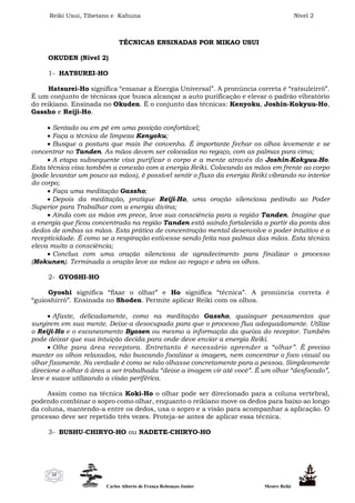 Reiki Usui, Tibetano e Kahuna Nível 2
Carlos Alberto de França Rebouças Junior Mestre Reiki
35
TÉCNICAS ENSINADAS POR MIKAO USUI
OKUDEN (Nível 2)
1- HATSUREI-HO
Hatsurei-Ho significa “emanar a Energia Universal”. A pronúncia correta é “ratsuleirrô”.
É um conjunto de técnicas que busca alcançar a auto purificação e elevar o padrão vibratório
do reikiano. Ensinada no Okuden. É o conjunto das técnicas: Kenyoku, Joshin-Kokyuu-Ho,
Gassho e Reiji-Ho.
 Sentado ou em pé em uma posição confortável;
 Faça a técnica de limpeza Kenyoku;
 Busque a postura que mais lhe convenha. É importante fechar os olhos levemente e se
concentrar no Tanden. As mãos devem ser colocadas no regaço, com as palmas para cima;
 A etapa subsequente visa purificar o corpo e a mente através do Joshin-Kokyuu-Ho.
Esta técnica visa também a conexão com a energia Reiki. Colocando as mãos em frente ao corpo
(pode levantar um pouco as mãos), é possível sentir o fluxo da energia Reiki vibrando no interior
do corpo;
 Faça uma meditação Gassho;
 Depois da meditação, pratique Reiji-Ho, uma oração silenciosa pedindo ao Poder
Superior para Trabalhar com a energia divina;
 Ainda com as mãos em prece, leve sua consciência para a região Tanden. Imagine que
a energia que ficou concentrada na região Tanden está saindo fortalecida a partir da ponta dos
dedos de ambas as mãos. Esta prática de concentração mental desenvolve o poder intuitivo e a
receptividade. É como se a respiração estivesse sendo feita nas palmas das mãos. Esta técnica
eleva muito a consciência;
 Conclua com uma oração silenciosa de agradecimento para finalizar o processo
(Mokunen). Terminada a oração leve as mãos ao regaço e abra os olhos.
2- GYOSHI-HO
Gyoshi significa “fixar o olhar” e Ho significa “técnica”. A pronúncia correta é
“guioshirrô”. Ensinada no Shoden. Permite aplicar Reiki com os olhos.
 Afaste, delicadamente, como na meditação Gassho, quaisquer pensamentos que
surgirem em sua mente. Deixe-a desocupada para que o processo flua adequadamente. Utilize
o Reiji-Ho e o escaneamento Byosen ou mesmo a informação da queixa do receptor. Também
pode deixar que sua intuição decida para onde deve enviar a energia Reiki.
 Olhe para área receptora. Entretanto é necessário aprender a “olhar”. É preciso
manter os olhos relaxados, não buscando focalizar a imagem, nem concentrar o foco visual ou
olhar fixamente. Na verdade é como se não olhasse concretamente para a pessoa. Simplesmente
direcione o olhar à área a ser trabalhada “deixe a imagem vir até você”. É um olhar “desfocado”,
leve e suave utilizando a visão periférica.
Assim como na técnica Koki-Ho o olhar pode ser direcionado para a coluna vertebral,
podendo combinar o sopro como olhar, enquanto o reikiano move os dedos para baixo ao longo
da coluna, mantendo-a entre os dedos, usa o sopro e a visão para acompanhar a aplicação. O
processo deve ser repetido três vezes. Proteja-se antes de aplicar essa técnica.
3- BUSHU-CHIRYO-HO ou NADETE-CHIRYO-HO
 