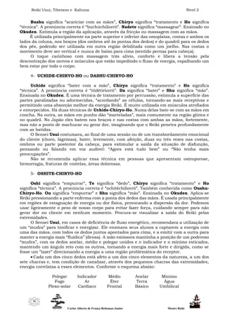 Reiki Usui, Tibetano e Kahuna Nível 2
Carlos Alberto de França Rebouças Junior Mestre Reiki
36
Bushu significa “acariciar com as mãos”, Chiryo significa “tratamento e Ho significa
“técnica”. A pronúncia correta é “buchúchiliorrô”. Nadete significa “massagear”. Ensinado no
Okuden. Estimula a região da aplicação, através da fricção ou massagem com as mãos.
É utilizada principalmente na parte superior e inferior das omoplatas, costas e ambos os
lados da coluna, nos braços (dos ombros até às pontas dos dedos) e do quadril para os dedos
dos pés, podendo ser utilizada em outra região debilitada como um joelho. Nas costas o
movimento deve ser vertical e nunca de baixo para cima (sentido pernas para cabeça).
O toque carinhoso com massagem trás alívio, conforto e libera a tensão pela
descontração dos nervos e músculos que estão impedindo o fluxo de energia, espalhando um
bem estar por todo o corpo.
4- UCHIDE-CHIRYO-HO ou DASHU-CHIRYO-HO
Uchide significa “bater com a mão”, Chiryo significa “tratamento” e Ho significa
“técnica”. A pronúncia correta é “itídêtiriorrô”. Da significa “bater” e Shu significa “mão”.
Ensinada no Okuden. É uma técnica de tratamento por percussão, estimula a superfície das
partes paralizadas ou adormecidas, “acordando” as células, tornando-as mais receptivas e
permitindo uma absorção melhor da energia Reiki. É muito utilizada em músculos atrofiados
e entorpecidos. Há duas técnicas de Uchide-Chiryo-Ho. Numa delas bate-se com as mãos em
concha. Na outra, as mãos em punho dão “marteladas”, mais comumente na região glútea e
no quadril. No Japão eles batem nos braços e nas costas com ambas as mãos, fortemente,
mas não a ponto de machucar ou gerar dor, imaginando que o Reiki penetra profundamente
com as batidas.
O Sensei Usui costumava, ao final de uma sessão ou de um transbordamento emocional
do cliente (choro, lágrimas), bater, levemente, com afeição, duas ou três vezes nas costas,
ombros ou parte posterior da cabeça, para estimular a saída da situação de disfunção,
pensando ou falando em voz audível: “Agora está tudo bem” ou “Não tenha mais
preocupações”.
Não se recomenda aplicar essa técnica em pessoas que apresentam osteoporose,
hemorragia, fraturas de costelas, áreas dolorosas.
5- OSHITE-CHIRYO-HO
Oshi significa “empurrar”, Te significa “dedo”, Chiryo significa “tratamento” e Ho
significa “técnica”. A pronúncia correta é “ochitêchiliorrô”. Também conhecida como Oushu-
Chiryo-Ho. Ou significa “empurrar” e Shu significa “mão”. Ensinada no Okuden. Aplica-se
Reiki pressionando a parte enferma com a ponta dos dedos das mãos. É usada principalmente
em regiões de estagnação de energia ou dor física, provocando a dispersão da dor. Podemos
usar ligeiramente o peso de nosso corpo para evitar fazer força, cuidando sempre para não
gerar dor no cliente em nenhum momento. Procura-se visualizar a saída do Reiki pelas
extremidades.
O Sensei Usui, em casos de deficiência de fluxo energético, recomendava a utilização de
um “mudra” para tonificar e energizar. Ele ensinava seus alunos a captarem a energia com
uma das mãos, com todos os dedos juntos apontados para cima, e a emitir com a outra para
manter a energia mais “fluídica” (densa). A mão emissora mantinha a posição de um poderoso
“mudra”, com os dedos anelar, médio e polegar unidos e o indicador e o mínimo esticados,
mantendo um ângulo reto com os outros, tornando a energia mais forte e dirigida, como se
fosse um “lazer” direcionando a energia a uma região problemática do receptor.
 Cada um dos cinco dedos está afeto a um dos cinco elementos da natureza, a um dos
sete chacras e, tem condição de canalizar, através dos pequenos chacras das extremidades,
energia correlatas a esses elementos. Conforme o esquema abaixo:
Polegar Indicador Médio Anelar Mínimo
Fogo Ar Éter Terra Água
Plexo-solar Cardíaco Frontal Básico Umbilical
 