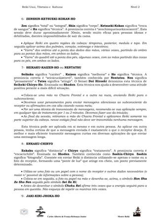 Reiki Usui, Tibetano e Kahuna Nível 2
Carlos Alberto de França Rebouças Junior Mestre Reiki
37
6- ZENSHIN-KETSUEKI-KOKAN-HO
Zen significa “total” ou “integral”, Shin significa “corpo”, Ketsueki-Kokan significa “troca
de sangue” e Ho significa “técnica”. A pronúncia correta é “zenchimquetsuekicocanrrô”. Esta
sessão deve durar aproximadamente 30min, sendo muito eficaz para pessoas idosas e
debilitadas, doentes impossibilitados de sair da cama.
 Aplique Reiki em quatro regiões da cabeça: têmporas, posterior, medula e topo. Em
seguida aplicar acima dos pulmões, coração, estômago e intestinos;
 “Varra” dos ombros até a ponta dos dedos das mãos, várias vezes, partindo do ombro
para as pontas das mãos, em ambos os lados;
 “Varra” do quadril até a ponta dos pés, algumas vezes, com as mãos partindo das coxas
para os pés, em ambos os lados.
7- SEIKAKU-KAIZEN-HO ou NENTATSU
Seikaku significa “caráter” , Kaizen significa “melhorar” e Ho significa “técnica. A
pronúncia correta é “seicácucáizenrrô”, também conhecida por Nentatsu. Nen significa
“pensamento” e Tatsu significa “atingir”. O Sensei Doi Hiroshi denomina esta técnica de
Seiheki-Chiryo-Ho. Ensinada no Shoden. Esta técnica nos ajuda a desenvolver uma atitude
positiva perante a mais difícil situação.
 Coloca-se uma mão no Chacra Frontal e a outra na nuca, enviando Reiki para o
subconsciente;
 Devemos usar pensamentos para enviar mensagens silenciosas ao subconsciente do
receptor ou afirmações em voz alta visando nossa meta;
 Por ser uma técnica de transmissão de mensagens, recomenda-se sua aplicação sempre,
em qualquer tipo de tratamento por 1 ou 2 minutos. Devemos fazer uso da intuição;
 Ao final da sessão, retiramos a mão do Chacra Frontal e aplicamos Reiki somente na
parte superior da cabeça. nesse estágio final não deve ser transmitida nenhuma mensagem.
Esta técnica pode ser aplicada em si mesmo e em outra pessoa. Ao aplicar em outra
pessoa, tenha certeza de que a mensagem enviada é exatamente o que o receptor deseja. É
melhor e mais eficiente transmitir mensagens curtas em diversas aplicações do que enviar
uma mensagem longa.
8- ENKAKU-CHIRYO
Enkaku significa “distância” e Chiryo significa “tratamento”. A pronúncia correta é
“encacúchiliô”. Ensinada no Shoden. Também conhecida como Sashin-Chiryo. Sashin
significa “fotografia”. Consiste em enviar Reiki à distância utilizando-se apenas o nome ou a
foto do receptor, formando uma “ponte de luz” que atinge em cheio, um ponto previamente
determinado.
 Utiliza-se uma foto ou um papel com o nome do receptor e outros dados necessários (o
maior n possível de informações sobre a pessoa);
 Coloca-se em seguida, a foto ou papel na mão e desenha-se, acima, o símbolo Hon Sha
Ze Sho Nen seguido pelo símbolo Sei He Ki;
 Antes de desenhar o símbolo Choku Rei afirme três vezes que a energia seguirá para a
pessoa em questão. Não esqueça de repetir os mantras três vezes.
9- JAKI-KIRI-JHOKA-HO
 