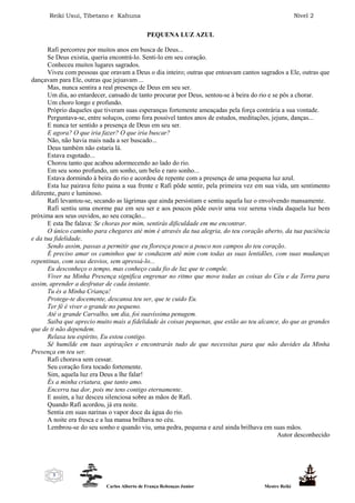 Reiki Usui, Tibetano e Kahuna Nível 2
Carlos Alberto de França Rebouças Junior Mestre Reiki
3
PEQUENA LUZ AZUL
Rafi percorreu por muitos anos em busca de Deus...
Se Deus existia, queria encontrá-lo. Senti-lo em seu coração.
Conheceu muitos lugares sagrados.
Viveu com pessoas que oravam a Deus o dia inteiro; outras que entoavam cantos sagrados a Ele, outras que
dançavam para Ele, outras que jejuavam ...
Mas, nunca sentira a real presença de Deus em seu ser.
Um dia, ao entardecer, cansado de tanto procurar por Deus, sentou-se à beira do rio e se pôs a chorar.
Um choro longo e profundo.
Próprio daqueles que tiveram suas esperanças fortemente ameaçadas pela força contrária a sua vontade.
Perguntava-se, entre soluços, como fora possível tantos anos de estudos, meditações, jejuns, danças...
E nunca ter sentido a presença de Deus em seu ser.
E agora? O que iria fazer? O que iria buscar?
Não, não havia mais nada a ser buscado...
Deus também não estaria lá.
Estava esgotado...
Chorou tanto que acabou adormecendo ao lado do rio.
Em seu sono profundo, um sonho, um belo e raro sonho...
Estava dormindo à beira do rio e acordou de repente com a presença de uma pequena luz azul.
Esta luz pairava feito paina a sua frente e Rafi pôde sentir, pela primeira vez em sua vida, um sentimento
diferente, puro e luminoso.
Rafi levantou-se, secando as lágrimas que ainda persistiam e sentiu aquela luz o envolvendo mansamente.
Rafi sentiu uma enorme paz em seu ser e aos poucos pôde ouvir uma voz serena vinda daquela luz bem
próxima aos seus ouvidos, ao seu coração...
E esta lhe falava: Se choras por mim, sentirás dificuldade em me encontrar.
O único caminho para chegares até mim é através da tua alegria, do teu coração aberto, da tua paciência
e da tua fidelidade.
Sendo assim, passas a permitir que eu floresça pouco a pouco nos campos do teu coração.
É preciso amar os caminhos que te conduzem até mim com todas as suas lentidões, com suas mudanças
repentinas, com seus desvios, sem apressá-lo...
Eu desconheço o tempo, mas conheço cada fio de luz que te compõe.
Viver na Minha Presença significa engrenar no ritmo que move todas as coisas do Céu e da Terra para
assim, aprender a desfrutar de cada instante.
Tu és a Minha Criança!
Protege-te docemente, descansa teu ser, que te cuido Eu.
Ter fé é viver o grande no pequeno.
Até o grande Carvalho, um dia, foi suavíssima penugem.
Saiba que aprecio muito mais a fidelidade às coisas pequenas, que estão ao teu alcance, do que as grandes
que de ti não dependem.
Relaxa teu espírito, Eu estou contigo.
Sê humilde em tuas aspirações e encontrarás tudo de que necessitas para que não duvides da Minha
Presença em teu ser.
Rafi chorava sem cessar.
Seu coração fora tocado fortemente.
Sim, aquela luz era Deus a lhe falar!
És a minha criatura, que tanto amo.
Encerra tua dor, pois me tens contigo eternamente.
E assim, a luz desceu silenciosa sobre as mãos de Rafi.
Quando Rafi acordou, já era noite.
Sentia em suas narinas o vapor doce da água do rio.
A noite era fresca e a lua mansa brilhava no céu.
Lembrou-se do seu sonho e quando viu, uma pedra, pequena e azul ainda brilhava em suas mãos.
Autor desconhecido
 