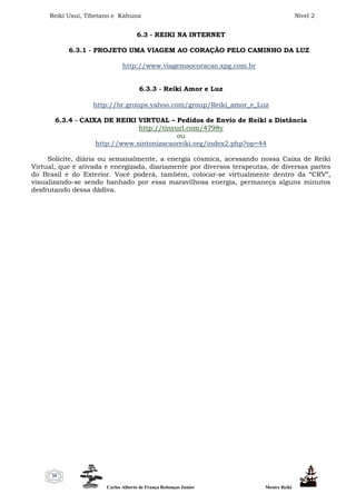 Reiki Usui, Tibetano e Kahuna Nível 2
Carlos Alberto de França Rebouças Junior Mestre Reiki
39
6.3 - REIKI NA INTERNET
6.3.1 - PROJETO UMA VIAGEM AO CORAÇÃO PELO CAMINHO DA LUZ
http://www.viagemaocoracao.xpg.com.br
6.3.3 - Reiki Amor e Luz
http://br.groups.yahoo.com/group/Reiki_amor_e_Luz
6.3.4 - CAIXA DE REIKI VIRTUAL – Pedidos de Envio de Reiki a Distância
http://tinyurl.com/4798y
ou
http://www.sintonizacaoreiki.org/index2.php?op=44
Solicite, diária ou semanalmente, a energia cósmica, acessando nossa Caixa de Reiki
Virtual, que é ativada e energizada, diariamente por diversos terapeutas, de diversas partes
do Brasil e do Exterior. Você poderá, também, colocar-se virtualmente dentro da “CRV”,
visualizando-se sendo banhado por essa maravilhosa energia, permaneça alguns minutos
desfrutando dessa dádiva.
 