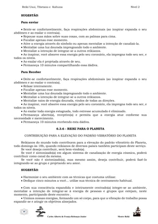 Reiki Usui, Tibetano e Kahuna Nível 2
Carlos Alberto de França Rebouças Junior Mestre Reiki
40
SUGESTÃO:
Para enviar
 Sente-se confortavelmente, faça respirações abdominais (ao inspirar expanda o seu
abdômen e ao exalar o contraia).
 Repouse suas mãos sobre suas coxas, com as palmas para cima.
 Focalize apenas esse momento.
 Ative a energia através do símbolo ou apenas mentalize a intenção de canalizá-la.
 Mentalize uma luz dourada impregnando todo o ambiente.
 Mentalize a intenção de integrar-se a outros reikianos.
 Ao inspirar, você absorve essa energia pelo seu coronário, ela impregna todo seu ser, e
todos os níveis.
 Ao exalar ela é projetada através de seu.
 Permaneça 10 minutos compartilhando essa dádiva.
Para Receber
 Deite-se confortavelmente, faça respirações abdominais (ao inspirar expanda o seu
abdômen e ao exalar o contraia).
 Relaxe inteiramente.
 Focalize apenas esse momento.
 Mentalize uma luz dourada impregnando todo o ambiente.
 Mentalize a intenção de integrar-se a outros reikianos.
 Mentalize raios de energia dourada, vindos de todas as direções.
 Ao inspirar, você absorve essa energia pelo seu coronário, ela impregna todo seu ser, e
todos os níveis.
 Ao exalar toda energia estagnada, todo estresse acumulado é eliminado.
 Permaneça aberto(a), receptivo(a) e permita que a energia atue conforme sua
necessidade e merecimento.
 Permaneça 10 minutos recebendo esta dádiva.
6.3.6 - REIKI PARA O PLANETA
CONTRIBUIÇÃO PARA A ELEVAÇÃO DO PADRÃO VIBRATÓRIO DO PLANETA
Reikianos do mundo todo contribuem para a elevação do padrão vibratório do Planeta,
todo domingo às 18h, quando reikianos de diversos países também participam deste serviço.
Se você deseja contribuir, será bem-vindo(a).
Se você é sintonizado(a) em algum sistema de canalização de energia cósmica, poderá
contribuir como canal da mesma.
Se você não é sintonizado(a), mas mesmo assim, deseja contribuir, poderá fazê-lo
integrando-se ao grupo e projetando seu amor.
SUGESTÃO:
 Harmonize o seu ambiente com as técnicas que costuma utilizar.
 Dedique cinco minutos a você... utilize sua técnica de centramento habitual.
 Com sua consciência expandida e inteiramente centrado(a) integre-se ao ambiente,
mentalize a intenção de integrar-se à energia de pessoas e grupos que estejam, neste
momento, participando deste encontro .
 Unimos nossas energias, formando um só corpo, para que a vibração do trabalho possa
expandir-se e atingir os objetivos almejados.
 
