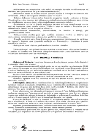 Reiki Usui, Tibetano e Kahuna Nível 2
Carlos Alberto de França Rebouças Junior Mestre Reiki
41
 Visualizamos ou imaginamos, uma esfera de energia dourada manifestando-se no
centro da sala (ou ambiente em que é realizada esta técnica).
 Procuramos sentir ao máximo nossos corações unidos e a energia do ambiente nos
envolvendo... O fluxo de energia se intensifica cada vez mais (1)
 Estamos todos em volta da esfera formando um grande círculo. – Ativamos a Energia
Cósmica através dos símbolos que utilizamos, ou simplesmente, mentalizamos que a energia
que canalizamos, ou nosso amor, sejam enviados para abastecer a esfera...
 Projetamos a energia em direção ao Cosmos para que se forme uma chuva de energia
que irá impregnar nosso amado planeta TERRA e todos os reinos e dimensões que a
necessitarem, elevado assim, seu padrão vibratório.
 Permanecemos contribuindo, amorosamente, em devoção e entrega, por
aproximadamente 10min.
 Permanecemos abertos para que, também, possamos receber as dádivas que
merecermos e para recebermos as instruções que forem necessárias...
 Quando sentirmos que é hora de retornar, agradecemos a oportunidade de participar
do "serviço", fazemos uma respiração profunda e... lentamente... retornamos à nossa
consciência objetiva.
 Esfregue as mãos e lave-as, preferencialmente até os cotovelos.
(1)
Se você desejar, você poderá invocar o auxílio e orientação das Hierarquias Planetária
e Cósmica e a conexão com os Centros Energéticos Planetários e Galácticos ou dos Seres de
Luz em que acredita ou Deus de sua devoção...
6.3.7 - INICIAÇÃO À DISTÂNCIA
A Iniciação à Distância é mais uma ferramenta descoberta para tornar o Reiki disponível
à um maior número de pessoas.
Muitas pessoas encontram dificuldade em tornar-se um canal da energia cósmica (Reiki)
por estarem distantes de um mestre habilitado ou pela carência de tempo. Esta prática elimina
a maioria das limitações, pois a distância não é mais um obstáculo e o seminário será realizado
conforme a disponibilidade de tempo do receptor.
Receberá uma apostila com todas informações pertinentes ao nível, e terá um mestre à
sua disposição indefinidamente para sanar todas as suas dúvidas “on line”.
Estudará a apostila e ela será discutida até que não restem dúvidas, para então, ser
efetuada a Iniciação.
As Iniciações à Distância são cerimônias onde são realizados procedimentos energéticos que
habilitam o iniciado a canalizar a energia Reiki. Essas cerimônias são semelhantes às presenciais,
diferenciando-se apenas pela distância física entre mestre/iniciado. A distância não interfere no
processo, visto que a energia não reconhece tempo/espaço.
Se nós sabemos que com a intenção, entregamos o processo à Fonte do Reiki, então devemos
confiar que essa mesma Fonte, assegurará que tudo se passe exatamente como deve ser, seja nos
tratamentos à distância, seja nas sintonizações à distância - e os fatos não deixam lugar à dúvidas:
milhares de praticantes de Reiki têm sido sintonizados à distância, com eficácia.
A intenção do Mestre em dar e a intenção do Iniciado em receber, são suficientes para
que a sintonização à distância funcione eficazmente. Além disso, dizermos que é possível
enviarmos tratamentos à distância e não Iniciações, seria limitarmos a ação do Reiki.
As pessoas que recebem essa Iniciação, confirmam tratar-se de uma maravilhosa experiência e a
maioria (conforme sua sensibilidade) a sente como se o mestre estivesse presente.
É especialmente gratificante para aquelas pessoas que, embora abertas à tornarem-se um
canal Reiki, não dispõem de um mestre próximo de si ou possuem dificuldade de deslocação.
 