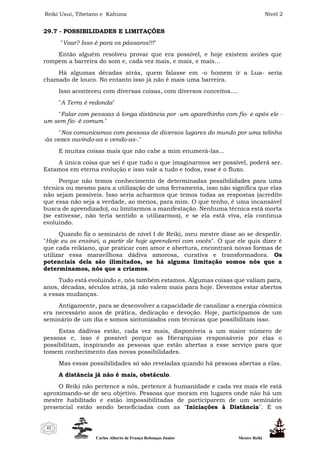 Reiki Usui, Tibetano e Kahuna Nível 2
Carlos Alberto de França Rebouças Junior Mestre Reiki
42
29.7 - POSSIBILIDADES E LIMITAÇÕES
"Voar? Isso é para os pássaros!!!"
Então alguém resolveu provar que era possível, e hoje existem aviões que
rompem a barreira do som e, cada vez mais, e mais, e mais...
Há algumas décadas atrás, quem falasse em -o homem ir a Lua- seria
chamado de louco. No entanto isso já não é mais uma barreira.
Isso aconteceu com diversas coisas, com diversos conceitos....
"A Terra é redonda"
"Falar com pessoas à longa distância por -um aparelhinho com fio- e após ele -
um sem fio- é comum."
"Nos comunicamos com pessoas de diversos lugares do mundo por uma telinha
-às vezes ouvindo-as e vendo-as-."
E muitas coisas mais que não cabe a mim enumerá-las...
A única coisa que sei é que tudo o que imaginarmos ser possível, poderá ser.
Estamos em eterna evolução e isso vale a tudo e todos, esse é o fluxo.
Porque não temos conhecimento de determinadas possibilidades para uma
técnica ou mesmo para a utilização de uma ferramenta, isso não significa que elas
não sejam possíveis. Isso seria acharmos que temos todas as respostas (acredito
que essa não seja a verdade, ao menos, para mim. O que tenho, é uma incansável
busca de aprendizado), ou limitarmos a manifestação. Nenhuma técnica está morta
(se estivesse, não teria sentido a utilizarmos), e se ela está viva, ela continua
evoluindo.
Quando fiz o seminário de nível I de Reiki, meu mestre disse ao se despedir.
"Hoje eu os ensinei, a partir de hoje aprenderei com vocês". O que ele quis dizer é
que cada reikiano, que praticar com amor e abertura, encontrará novas formas de
utilizar essa maravilhosa dádiva amorosa, curativa e transformadora. Os
potenciais dela são ilimitados, se há alguma limitação somos nós que a
determinamos, nós que a criamos.
Tudo está evoluindo e, nós também estamos. Algumas coisas que valiam para,
anos, décadas, séculos atrás, já não valem mais para hoje. Devemos estar abertos
a essas mudanças.
Antigamente, para se desenvolver a capacidade de canalizar a energia cósmica
era necessário anos de prática, dedicação e devoção. Hoje, participamos de um
seminário de um dia e somos sintonizados com técnicas que possibilitam isso.
Estas dádivas estão, cada vez mais, disponíveis a um maior número de
pessoas e, isso é possível porque as Hierarquias responsáveis por elas o
possibilitam, inspirando as pessoas que estão abertas a esse serviço para que
tomem conhecimento das novas possibilidades.
Mas essas possibilidades só são reveladas quando há pessoas abertas a elas.
A distância já não é mais, obstáculo.
O Reiki não pertence a nós, pertence à humanidade e cada vez mais ele está
aproximando-se de seu objetivo. Pessoas que moram em lugares onde não há um
mestre habilitado e estão impossibilitadas de participarem de um seminário
presencial estão sendo beneficiadas com as "Iniciações à Distância". E os
 