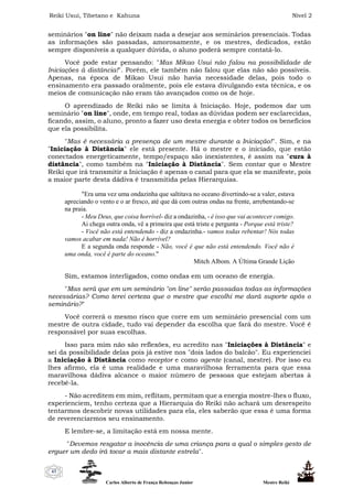 Reiki Usui, Tibetano e Kahuna Nível 2
Carlos Alberto de França Rebouças Junior Mestre Reiki
43
seminários "on line" não deixam nada a desejar aos seminários presenciais. Todas
as informações são passadas, amorosamente, e os mestres, dedicados, estão
sempre disponíveis a qualquer dúvida, o aluno poderá sempre contatá-lo.
Você pode estar pensando: "Mas Mikao Usui não falou na possibilidade de
Iniciações à distância!". Porém, ele também não falou que elas não são possíveis.
Apenas, na época de Mikao Usui não havia necessidade delas, pois todo o
ensinamento era passado oralmente, pois ele estava divulgando esta técnica, e os
meios de comunicação não eram tão avançados como os de hoje.
O aprendizado de Reiki não se limita à Iniciação. Hoje, podemos dar um
seminário "on line", onde, em tempo real, todas as dúvidas podem ser esclarecidas,
ficando, assim, o aluno, pronto a fazer uso desta energia e obter todos os benefícios
que ela possibilita.
"Mas é necessária a presença de um mestre durante a Iniciação!". Sim, e na
"Iniciação à Distância" ele está presente. Há o mestre e o iniciado, que estão
conectados energeticamente, tempo/espaço são inexistentes, é assim na "cura à
distância", como também na "Iniciação à Distância". Sem contar que o Mestre
Reiki que irá transmitir a Iniciação é apenas o canal para que ela se manifeste, pois
a maior parte desta dádiva é transmitida pelas Hierarquias.
"Era uma vez uma ondazinha que saltitava no oceano divertindo-se a valer, estava
apreciando o vento e o ar fresco, até que dá com outras ondas na frente, arrebentando-se
na praia.
- Meu Deus, que coisa horrível- diz a ondazinha, - é isso que vai acontecer comigo.
Ai chega outra onda, vê a primeira que está triste e pergunta - Porque está triste?
- Você não está entendendo - diz a ondazinha.- vamos todas rebentar! Nós todas
vamos acabar em nada! Não é horrível?
E a segunda onda responde - Não, você é que não está entendendo. Você não é
uma onda, você é parte do oceano."
Mitch Albom. A Última Grande Lição
Sim, estamos interligados, como ondas em um oceano de energia.
"Mas será que em um seminário "on line" serão passadas todas as informações
necessárias? Como terei certeza que o mestre que escolhi me dará suporte após o
seminário?"
Você correrá o mesmo risco que corre em um seminário presencial com um
mestre de outra cidade, tudo vai depender da escolha que fará do mestre. Você é
responsável por suas escolhas.
Isso para mim não são reflexões, eu acredito nas "Iniciações à Distância" e
sei da possibilidade delas pois já estive nos "dois lados do balcão". Eu experienciei
a Iniciação à Distância como receptor e como agente (canal, mestre). Por isso eu
lhes afirmo, ela é uma realidade e uma maravilhosa ferramenta para que essa
maravilhosa dádiva alcance o maior número de pessoas que estejam abertas à
recebê-la.
- Não acreditem em mim, reflitam, permitam que a energia mostre-lhes o fluxo,
experienciem, tenho certeza que a Hierarquia do Reiki não achará um desrespeito
tentarmos descobrir novas utilidades para ela, eles saberão que essa é uma forma
de reverenciarmos seu ensinamento.
E lembre-se, a limitação está em nossa mente.
"Devemos resgatar a inocência de uma criança para a qual o simples gesto de
erguer um dedo irá tocar a mais distante estrela".
 