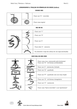 Reiki Usui, Tibetano e Kahuna Nível 2
Carlos Alberto de França Rebouças Junior Mestre Reiki
47
APRENDENDO A TRAÇAR OS SÍMBOLOS DE REIKI (Lúdico)
CHOKU REI
- Trace um “L” - invertido
- Trace uma espiral
SEI HE KI
- Trace um “<”
- Trace um “5”
- Trace um “)”
- Trace dois “)” - menores
- Ou desenhe o topo da cabeça de um sapo (inclinado)
HON SHA ZE SHO NEN
- Trace uma cruz, começando pela horizontal
- Trace um “A” - de formas arredondadas
- Trace um “j” - minúsculo, fechado
- Trace um “A” - quadrado
- Trace um “F” - quadrado com um traço duplo
- Trace um “A” - de formas triangulares
- Trace um “J” - maiúsculo
- Trace uma “barra invertida” e um “parênteses”
 