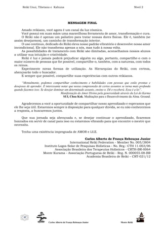 Reiki Usui, Tibetano e Kahuna Nível 2
Carlos Alberto de França Rebouças Junior Mestre Reiki
48
MENSAGEM FINAL
Amado reikiano, você agora é um canal da luz cósmica.
Você possui em suas mãos uma maravilhosa ferramenta de amor, transformação e cura.
O Reiki não é apenas um paliativo para tratar nossas dores físicas. Ele é, também (se
assim desejarmos), um caminho de transformação interior.
O uso contínuo, dedicado do Reiki eleva nosso padrão vibratório e desenvolve nosso amor
incondicional. Ele não transforma apenas a nós, mas tudo à nossa volta.
As possibilidades de tratamento com Reiki são ilimitadas, aconselhamos nossos alunos
a utilizar sua intuição e criatividade.
Reiki é luz e jamais poderá prejudicar alguém ou algo, portanto, compartilhe-o com o
maior número de pessoas que for possível, compartilhe-o, também, com a natureza, com todos
os reinos.
Experimente novas formas de utilização. As Hierarquias do Reiki, com certeza,
abençoarão todo o buscador.
E sempre que possível, compartilhe suas experiências com outros reikianos.
“Mentalmente, podemos compartilhar conhecimento e habilidades com pessoas que estão prontas e
desejosas de aprender. É interessante notar que nossa compreensão de certos assuntos se torna mais profunda
quando fazemos isso. Se desejar dominar um determinado assunto, ensine-o. Dê e receberá. Essa é a lei”.
Manifestação do Amor Divino pela generosidade através da Lei do Karma
SUI, Choa Kok. Meditações para o Desenvolvimento da Alma. Ground.
Agradecemos a você a oportunidade de compartilhar nosso aprendizado e esperamos que
ele lhe seja útil. Estaremos sempre à disposição para qualquer dúvida, se eu não conhecermos
a resposta, a buscaremos juntos.
Que sua jornada seja abençoada e, se desejar continuar o aprendizado, ficaremos
honrados em servir de canal para isso ou estaremos vibrando para que encontre o mestre que
necessita.
Tenha uma existência impregnada de AMOR e LUZ.
Carlos Alberto de França Rebouças Junior
International Reiki Federation - Member No. 005/3804
Instituto Logos Solar de Pesquisas Holísticas - No. Reg.: CTH 11.003/06
Associação Brasileira dos Terapeutas Holísticos - CRTH-BR-0064
Monte Kurama - Associação Portuguesa de Reiki - Reg. N. 000055-08-BR
Academia Brasileira de Reiki – CRT-021/12
 