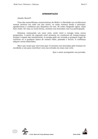Reiki Usui, Tibetano e Kahuna Nível 2
Carlos Alberto de França Rebouças Junior Mestre Reiki
4
APRESENTAÇÃO
Amado Aluno!!!
Uma das maravilhosas características do Reiki é a liberdade em escolhermos
nossos mestres em cada um dos níveis, se estás conosco desde o princípio,
agradecemos a confiança que depositas em nós. Se estás chegando agora, sejas
bem vindo. De uma ou outra forma, sentimo-nos honrados com tua participação.
Estamos começando um novo ciclo, neste nível a energia toma novas
proporções. A partir do segundo nível atuamos no continnum de tempo/espaço
(tempo e espaço são inexistentes). A energia pode ser enviada a qualquer lugar do
universo ou a qualquer época de nossas vidas, passada e futura. A confiança
adquire novas dimensões.
Não é por acaso que você está aqui. E sentimo-nos honrados pelo Cosmos ter
escolhido a nós para contribuir com sua entrada em mais esse ciclo.
Que o amor acompanhe sua jornada.
 