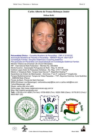 Reiki Usui, Tibetano e Kahuna Nível 2
Carlos Alberto de França Rebouças Junior Mestre Reiki
52
Carlos Alberto de França Rebouças Junior
Shihan Reiki
Psicanalista Clínico – Conselho Brasileiro de Psicanálise - CBP nº 01167/CE
Associação Brasileira de Filosofia e Psicanálise - ABRAFP Reg.Nº. 0501135-P
Constelação Familiar, Soluções Sistêmicas e Coaching Sistêmico
Pós-graduado em Psicanálise com Especialização em Constelação Sistêmica Familiar.
Ministro Vitalício da Universal Life Church Monastery
IRF - International Reiki Federation - Member No. 005/3804
Monte Kurama - Associação Portuguesa de Reiki - Reg. N. 055-08
Instituto Logos Solar de Pesquisas Holísticas - No. Reg.: CTH 11.003/06
Mestre e Terapeuta Reiki, Terapia Gaia Karuna™, Magnified Healing™
Sacerdócio da Ordem de Melchizedek – Domínios 1º ao 4º, Lightarian™ AngelLinks
Terapia Multidimensional, Terapia de Vidas Passadas – TVP, Alquimia Cósmica, Cura Quântica
- OMROM Reiki (Pleno)
Florais de Bach, Florais de Saint Germain
MSN (Windows Live Messenger): carlosreboucasjr@live.com e carlos.reiki@live.com
Yahoo!Messenger: cafrjr
Skype: carlos.reiki e/ou cafrjr
Home page: http://www.viagemaocoracao.xpg.com.br
Blog: http://reikimt.wordpress.com
Tels.: (+55 85) 4141-8090 (Tim fixo) / 9756-9000 (Tim) / 8205-7666 (Claro) / 8178-3913 (Vivo) /
8805-9001 (Oi)
 