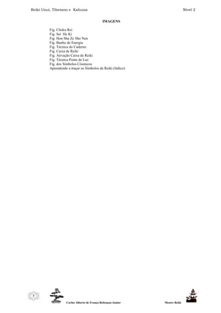 Reiki Usui, Tibetano e Kahuna Nível 2
Carlos Alberto de França Rebouças Junior Mestre Reiki
6
IMAGENS
Fig. Choku Rei
Fig. Sei He Ki
Fig. Hon Sha Ze Sho Nen
Fig. Banho de Energia
Fig. Técnica do Caderno
Fig. Caixa de Reiki
Fig. Ativação Caixa de Reiki
Fig. Técnica Ponte de Luz
Fig. dos Símbolos Cósmicos
Aprendendo a traçar os Símbolos de Reiki (lúdico)
 