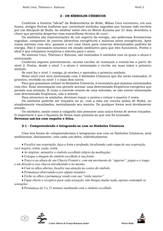 Reiki Usui, Tibetano e Kahuna Nível 2
Carlos Alberto de França Rebouças Junior Mestre Reiki
8
2 - OS SÍMBOLOS CÓSMICOS
Conforme a história “oficial” da Redescoberta do Reiki, Mikao Usui encontrou, em sua
busca, antigos Sutras budistas que continham símbolos sagrados que haviam sido escritos
por um discípulo de Buda. Ao meditar sobre eles no Monte Kurama por 21 dias, descobriu a
chave que permitia despertar essa maravilhosa técnica de cura1.
Os símbolos são representações de um aspecto da energia, são poderosas ferramentas
sagradas, compostos de yantras (desenhos energéticos) e mantras (sons energéticos). Após
nossa sintonia com eles, passam a ser uma chave para conectar determinados padrões de
energia. Não é necessário estarmos em estado meditativo para que eles funcionem. Porém o
ideal é que estejamos receptivos e abertos para o amor.
No sistema Usui, Tibetano e Kahuna, são ensinados 6 símbolos com os quais o aluno é
sintonizado.
Conforme exposto anteriormente, muitas escolas só começam a ensiná-los a partir do
nível 2. Porém, desde o nível 1 o aluno é sintonizado e recebe em suas mãos o primeiro
símbolo.
Se você fez o nível 1 comigo, já recebeu e aprendeu o primeiro símbolo.
Neste nível você será sintonizado com 3 Símbolos Cósmicos que lhe serão ensinados. O
primeiro, recebido no nível 1 e mais dois novos.
Para que possamos utilizar os Símbolos Cósmicos, é necessário que sejamos sintonizados
com eles. Essa sintonização nos permite acessar uma determinada freqüência energética que
permite sua ativação. É como o controle-remoto de uma televisão, se não estiver sintonizado
com determinada freqüência, não a ativará.
Para ativarmos os símbolos, devemos traçar o yantra e entoar o mantra 3 vezes.
Os símbolos poderão ser traçados no ar, com a mão em concha (mãos de Reiki), ou
simplesmente visualizados, mentalizando seu mantra. De qualquer forma será devidamente
ativado.
Os símbolos, assim como a caligrafia não possuem uma única forma de serem traçados.
O importante é que o façamos da forma mais próxima ao que nos foi ensinado.
Devemos usá-los com respeito e ética.
2.1 - Compreendendo e Integrando-se com os Símbolos Cósmicos
Uma boa forma de compreendermos e integrarmo-nos com os Símbolos Cósmicos, será
meditarmos, diariamente, com cada um deles, individualmente.
 Focalize sua respiração, faça-a lenta e profunda, focalizando cada etapa de sua respiração,
você inspira, retém, exala, retém
 Ao inspirar, mentalize o símbolo escolhido (objeto da meditação).
 Coloque a imagem do símbolo escolhido à sua frente
 Trace-o na altura de seu Chacra Frontal e, com um movimento de “agarrar”, pegue-o e traga-
o em direção a esse chacra introduzindo-o no mesmo
 Com os olhos abertos, focalize sua atenção no centro do símbolo
 Permaneça observando-o por alguns instantes
 Feche os olhos e permaneça vendo com sua “visão interior”
 Fique aberto e receptivo para cada sensação, não busque mudar nada, apenas contemple as
sensações
 Permaneça de 5 a 15 minutos meditando com o símbolo escolhido
 
